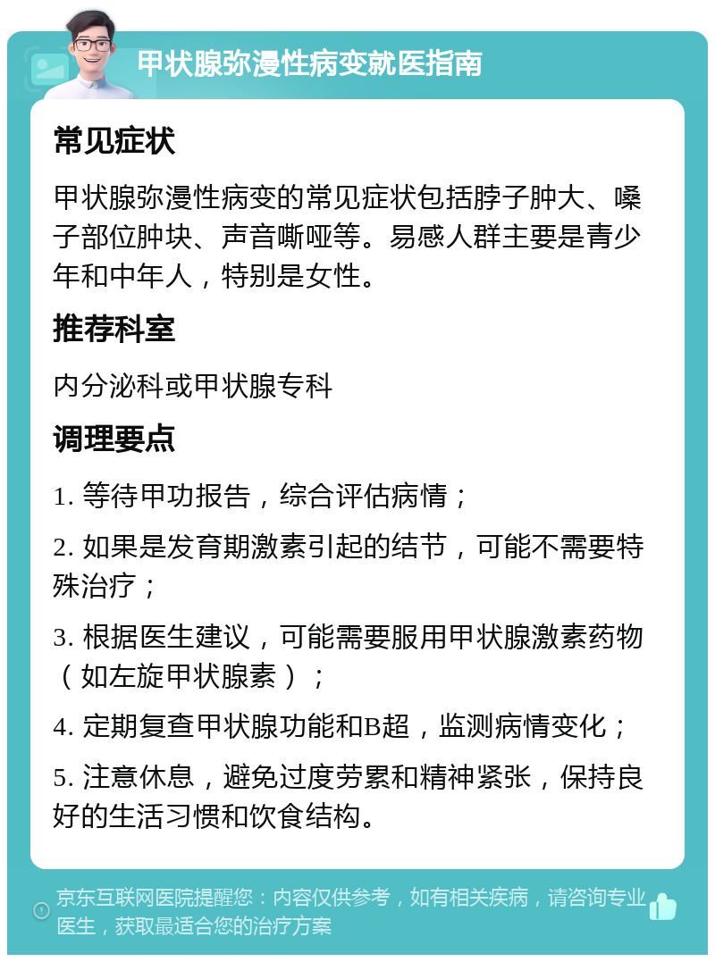 甲状腺弥漫性病变就医指南 常见症状 甲状腺弥漫性病变的常见症状包括脖子肿大、嗓子部位肿块、声音嘶哑等。易感人群主要是青少年和中年人，特别是女性。 推荐科室 内分泌科或甲状腺专科 调理要点 1. 等待甲功报告，综合评估病情； 2. 如果是发育期激素引起的结节，可能不需要特殊治疗； 3. 根据医生建议，可能需要服用甲状腺激素药物（如左旋甲状腺素）； 4. 定期复查甲状腺功能和B超，监测病情变化； 5. 注意休息，避免过度劳累和精神紧张，保持良好的生活习惯和饮食结构。