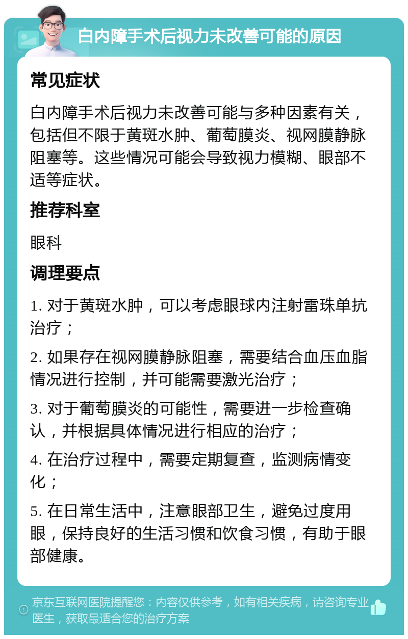 白内障手术后视力未改善可能的原因 常见症状 白内障手术后视力未改善可能与多种因素有关，包括但不限于黄斑水肿、葡萄膜炎、视网膜静脉阻塞等。这些情况可能会导致视力模糊、眼部不适等症状。 推荐科室 眼科 调理要点 1. 对于黄斑水肿，可以考虑眼球内注射雷珠单抗治疗； 2. 如果存在视网膜静脉阻塞，需要结合血压血脂情况进行控制，并可能需要激光治疗； 3. 对于葡萄膜炎的可能性，需要进一步检查确认，并根据具体情况进行相应的治疗； 4. 在治疗过程中，需要定期复查，监测病情变化； 5. 在日常生活中，注意眼部卫生，避免过度用眼，保持良好的生活习惯和饮食习惯，有助于眼部健康。