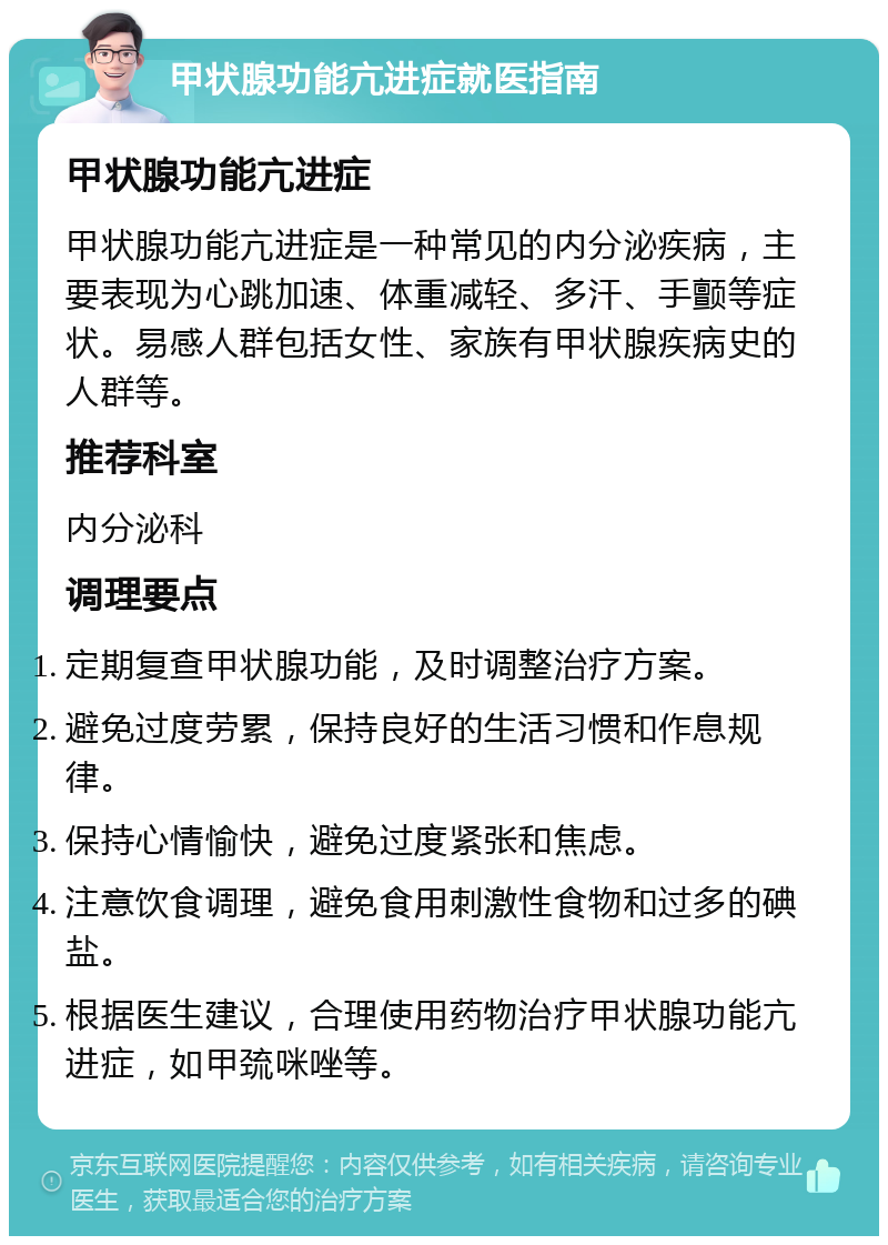 甲状腺功能亢进症就医指南 甲状腺功能亢进症 甲状腺功能亢进症是一种常见的内分泌疾病，主要表现为心跳加速、体重减轻、多汗、手颤等症状。易感人群包括女性、家族有甲状腺疾病史的人群等。 推荐科室 内分泌科 调理要点 定期复查甲状腺功能，及时调整治疗方案。 避免过度劳累，保持良好的生活习惯和作息规律。 保持心情愉快，避免过度紧张和焦虑。 注意饮食调理，避免食用刺激性食物和过多的碘盐。 根据医生建议，合理使用药物治疗甲状腺功能亢进症，如甲巯咪唑等。