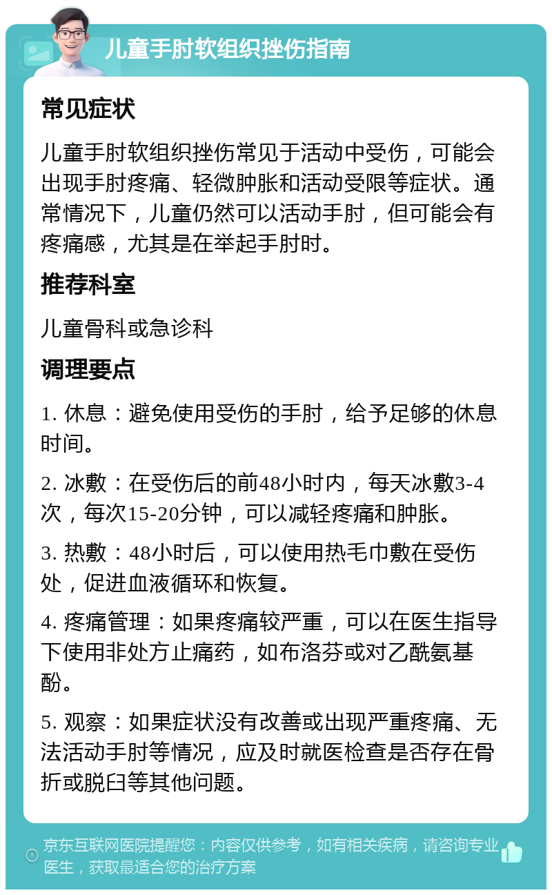 儿童手肘软组织挫伤指南 常见症状 儿童手肘软组织挫伤常见于活动中受伤，可能会出现手肘疼痛、轻微肿胀和活动受限等症状。通常情况下，儿童仍然可以活动手肘，但可能会有疼痛感，尤其是在举起手肘时。 推荐科室 儿童骨科或急诊科 调理要点 1. 休息：避免使用受伤的手肘，给予足够的休息时间。 2. 冰敷：在受伤后的前48小时内，每天冰敷3-4次，每次15-20分钟，可以减轻疼痛和肿胀。 3. 热敷：48小时后，可以使用热毛巾敷在受伤处，促进血液循环和恢复。 4. 疼痛管理：如果疼痛较严重，可以在医生指导下使用非处方止痛药，如布洛芬或对乙酰氨基酚。 5. 观察：如果症状没有改善或出现严重疼痛、无法活动手肘等情况，应及时就医检查是否存在骨折或脱臼等其他问题。