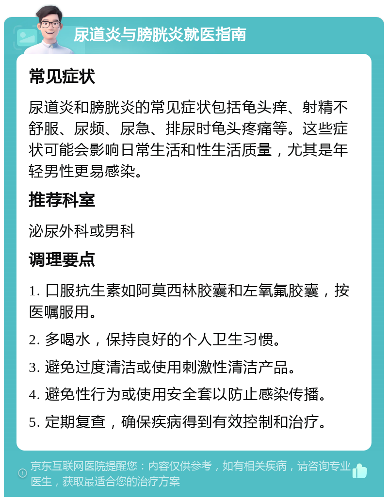 尿道炎与膀胱炎就医指南 常见症状 尿道炎和膀胱炎的常见症状包括龟头痒、射精不舒服、尿频、尿急、排尿时龟头疼痛等。这些症状可能会影响日常生活和性生活质量，尤其是年轻男性更易感染。 推荐科室 泌尿外科或男科 调理要点 1. 口服抗生素如阿莫西林胶囊和左氧氟胶囊，按医嘱服用。 2. 多喝水，保持良好的个人卫生习惯。 3. 避免过度清洁或使用刺激性清洁产品。 4. 避免性行为或使用安全套以防止感染传播。 5. 定期复查，确保疾病得到有效控制和治疗。