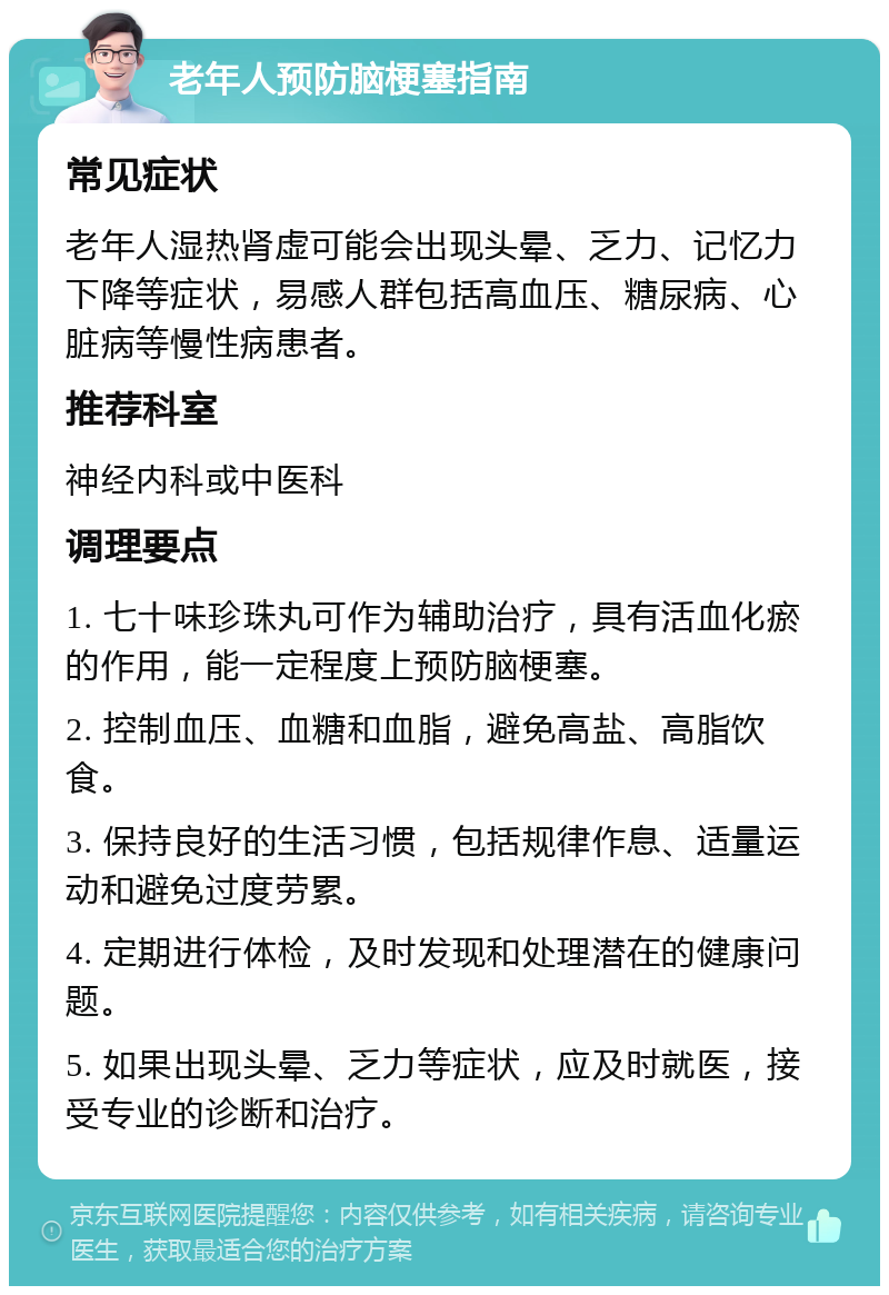 老年人预防脑梗塞指南 常见症状 老年人湿热肾虚可能会出现头晕、乏力、记忆力下降等症状，易感人群包括高血压、糖尿病、心脏病等慢性病患者。 推荐科室 神经内科或中医科 调理要点 1. 七十味珍珠丸可作为辅助治疗，具有活血化瘀的作用，能一定程度上预防脑梗塞。 2. 控制血压、血糖和血脂，避免高盐、高脂饮食。 3. 保持良好的生活习惯，包括规律作息、适量运动和避免过度劳累。 4. 定期进行体检，及时发现和处理潜在的健康问题。 5. 如果出现头晕、乏力等症状，应及时就医，接受专业的诊断和治疗。