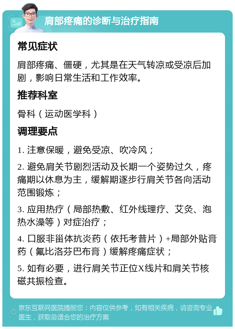 肩部疼痛的诊断与治疗指南 常见症状 肩部疼痛、僵硬，尤其是在天气转凉或受凉后加剧，影响日常生活和工作效率。 推荐科室 骨科（运动医学科） 调理要点 1. 注意保暖，避免受凉、吹冷风； 2. 避免肩关节剧烈活动及长期一个姿势过久，疼痛期以休息为主，缓解期逐步行肩关节各向活动范围锻炼； 3. 应用热疗（局部热敷、红外线理疗、艾灸、泡热水澡等）对症治疗； 4. 口服非甾体抗炎药（依托考昔片）+局部外贴膏药（氟比洛芬巴布膏）缓解疼痛症状； 5. 如有必要，进行肩关节正位X线片和肩关节核磁共振检查。