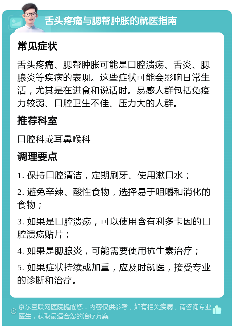 舌头疼痛与腮帮肿胀的就医指南 常见症状 舌头疼痛、腮帮肿胀可能是口腔溃疡、舌炎、腮腺炎等疾病的表现。这些症状可能会影响日常生活，尤其是在进食和说话时。易感人群包括免疫力较弱、口腔卫生不佳、压力大的人群。 推荐科室 口腔科或耳鼻喉科 调理要点 1. 保持口腔清洁，定期刷牙、使用漱口水； 2. 避免辛辣、酸性食物，选择易于咀嚼和消化的食物； 3. 如果是口腔溃疡，可以使用含有利多卡因的口腔溃疡贴片； 4. 如果是腮腺炎，可能需要使用抗生素治疗； 5. 如果症状持续或加重，应及时就医，接受专业的诊断和治疗。