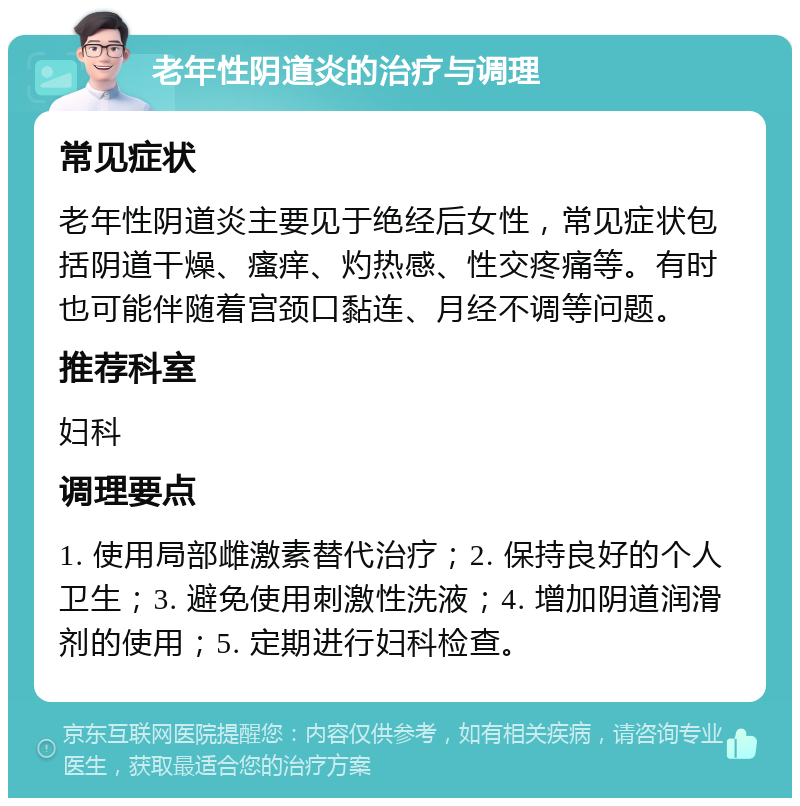 老年性阴道炎的治疗与调理 常见症状 老年性阴道炎主要见于绝经后女性，常见症状包括阴道干燥、瘙痒、灼热感、性交疼痛等。有时也可能伴随着宫颈口黏连、月经不调等问题。 推荐科室 妇科 调理要点 1. 使用局部雌激素替代治疗；2. 保持良好的个人卫生；3. 避免使用刺激性洗液；4. 增加阴道润滑剂的使用；5. 定期进行妇科检查。