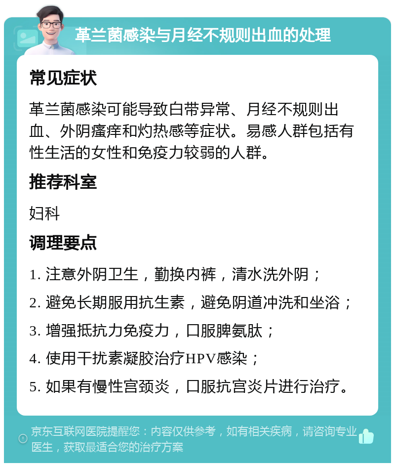 革兰菌感染与月经不规则出血的处理 常见症状 革兰菌感染可能导致白带异常、月经不规则出血、外阴瘙痒和灼热感等症状。易感人群包括有性生活的女性和免疫力较弱的人群。 推荐科室 妇科 调理要点 1. 注意外阴卫生，勤换内裤，清水洗外阴； 2. 避免长期服用抗生素，避免阴道冲洗和坐浴； 3. 增强抵抗力免疫力，口服脾氨肽； 4. 使用干扰素凝胶治疗HPV感染； 5. 如果有慢性宫颈炎，口服抗宫炎片进行治疗。