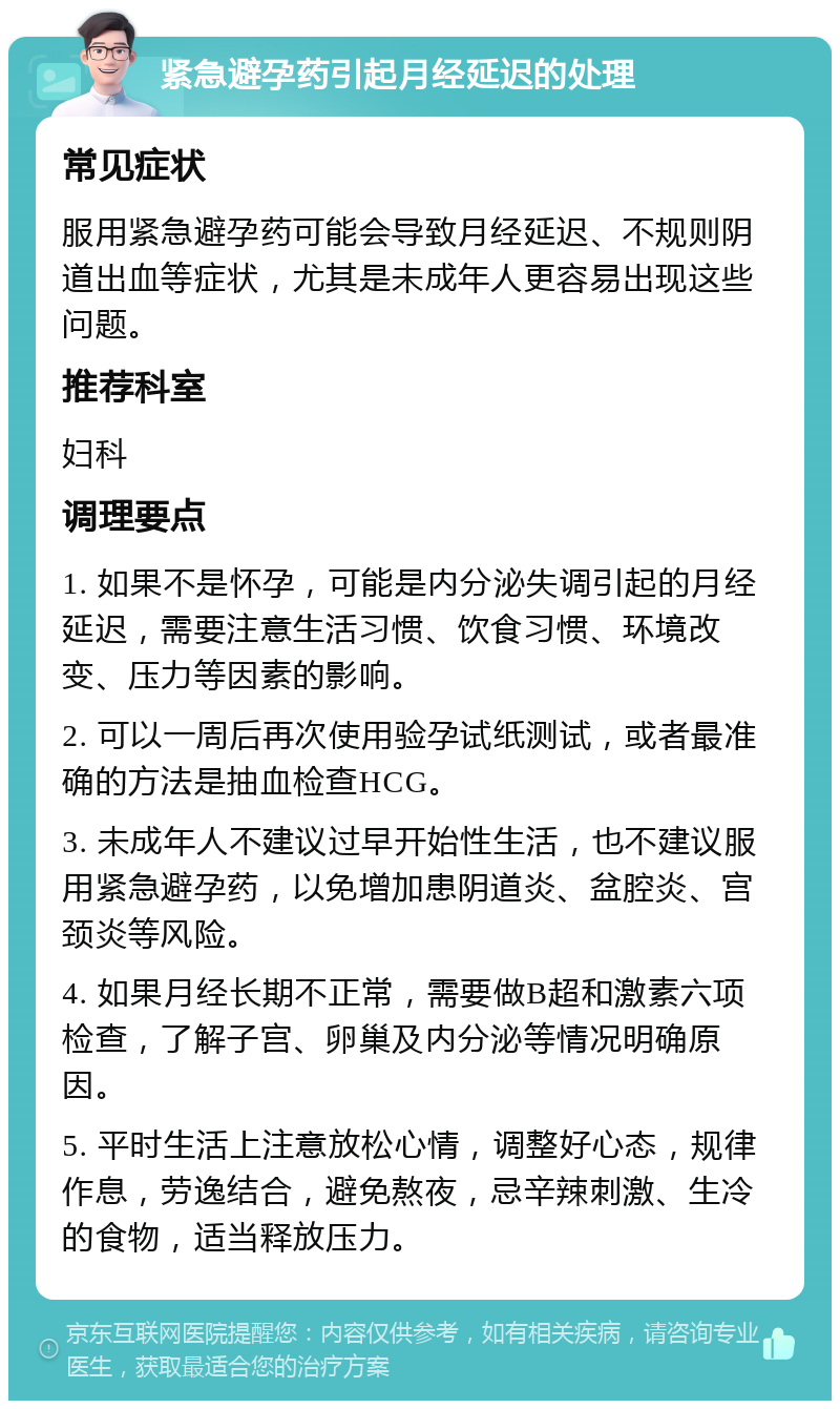 紧急避孕药引起月经延迟的处理 常见症状 服用紧急避孕药可能会导致月经延迟、不规则阴道出血等症状，尤其是未成年人更容易出现这些问题。 推荐科室 妇科 调理要点 1. 如果不是怀孕，可能是内分泌失调引起的月经延迟，需要注意生活习惯、饮食习惯、环境改变、压力等因素的影响。 2. 可以一周后再次使用验孕试纸测试，或者最准确的方法是抽血检查HCG。 3. 未成年人不建议过早开始性生活，也不建议服用紧急避孕药，以免增加患阴道炎、盆腔炎、宫颈炎等风险。 4. 如果月经长期不正常，需要做B超和激素六项检查，了解子宫、卵巢及内分泌等情况明确原因。 5. 平时生活上注意放松心情，调整好心态，规律作息，劳逸结合，避免熬夜，忌辛辣刺激、生冷的食物，适当释放压力。