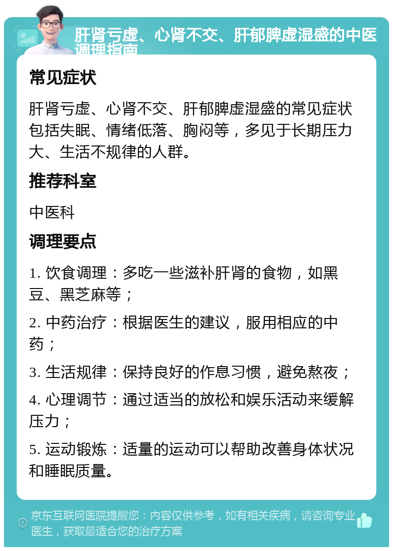 肝肾亏虚、心肾不交、肝郁脾虚湿盛的中医调理指南 常见症状 肝肾亏虚、心肾不交、肝郁脾虚湿盛的常见症状包括失眠、情绪低落、胸闷等，多见于长期压力大、生活不规律的人群。 推荐科室 中医科 调理要点 1. 饮食调理：多吃一些滋补肝肾的食物，如黑豆、黑芝麻等； 2. 中药治疗：根据医生的建议，服用相应的中药； 3. 生活规律：保持良好的作息习惯，避免熬夜； 4. 心理调节：通过适当的放松和娱乐活动来缓解压力； 5. 运动锻炼：适量的运动可以帮助改善身体状况和睡眠质量。