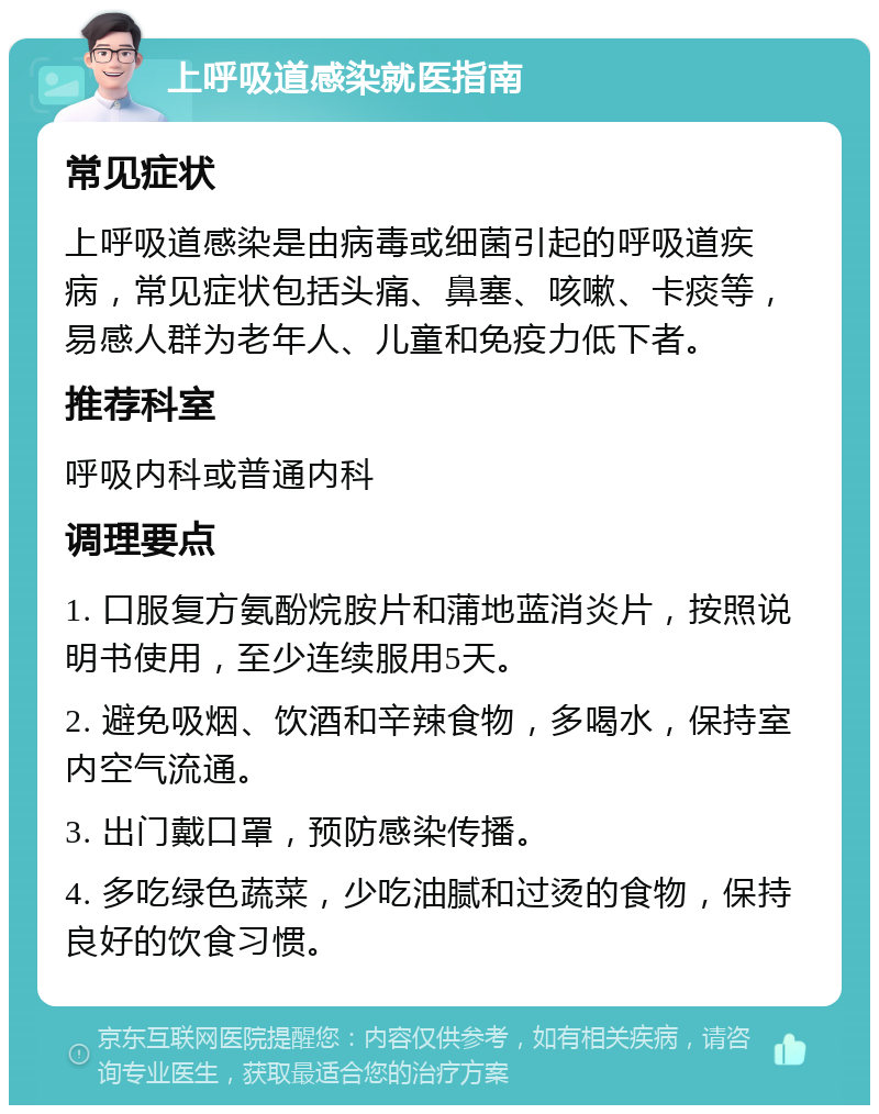 上呼吸道感染就医指南 常见症状 上呼吸道感染是由病毒或细菌引起的呼吸道疾病，常见症状包括头痛、鼻塞、咳嗽、卡痰等，易感人群为老年人、儿童和免疫力低下者。 推荐科室 呼吸内科或普通内科 调理要点 1. 口服复方氨酚烷胺片和蒲地蓝消炎片，按照说明书使用，至少连续服用5天。 2. 避免吸烟、饮酒和辛辣食物，多喝水，保持室内空气流通。 3. 出门戴口罩，预防感染传播。 4. 多吃绿色蔬菜，少吃油腻和过烫的食物，保持良好的饮食习惯。