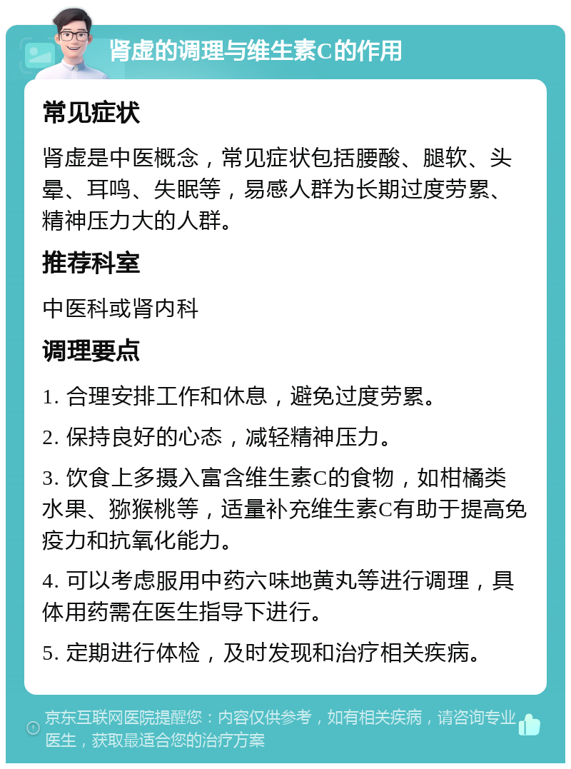 肾虚的调理与维生素C的作用 常见症状 肾虚是中医概念，常见症状包括腰酸、腿软、头晕、耳鸣、失眠等，易感人群为长期过度劳累、精神压力大的人群。 推荐科室 中医科或肾内科 调理要点 1. 合理安排工作和休息，避免过度劳累。 2. 保持良好的心态，减轻精神压力。 3. 饮食上多摄入富含维生素C的食物，如柑橘类水果、猕猴桃等，适量补充维生素C有助于提高免疫力和抗氧化能力。 4. 可以考虑服用中药六味地黄丸等进行调理，具体用药需在医生指导下进行。 5. 定期进行体检，及时发现和治疗相关疾病。