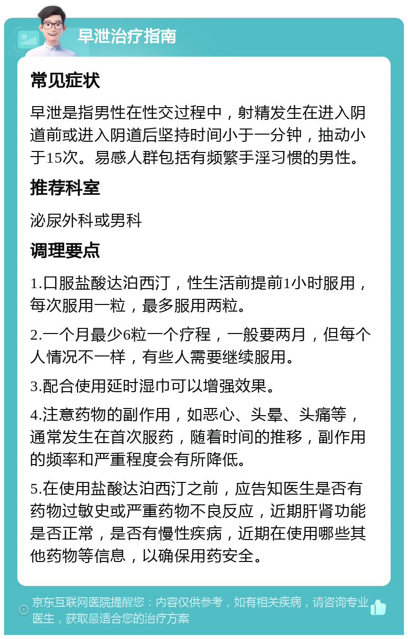 早泄治疗指南 常见症状 早泄是指男性在性交过程中，射精发生在进入阴道前或进入阴道后坚持时间小于一分钟，抽动小于15次。易感人群包括有频繁手淫习惯的男性。 推荐科室 泌尿外科或男科 调理要点 1.口服盐酸达泊西汀，性生活前提前1小时服用，每次服用一粒，最多服用两粒。 2.一个月最少6粒一个疗程，一般要两月，但每个人情况不一样，有些人需要继续服用。 3.配合使用延时湿巾可以增强效果。 4.注意药物的副作用，如恶心、头晕、头痛等，通常发生在首次服药，随着时间的推移，副作用的频率和严重程度会有所降低。 5.在使用盐酸达泊西汀之前，应告知医生是否有药物过敏史或严重药物不良反应，近期肝肾功能是否正常，是否有慢性疾病，近期在使用哪些其他药物等信息，以确保用药安全。