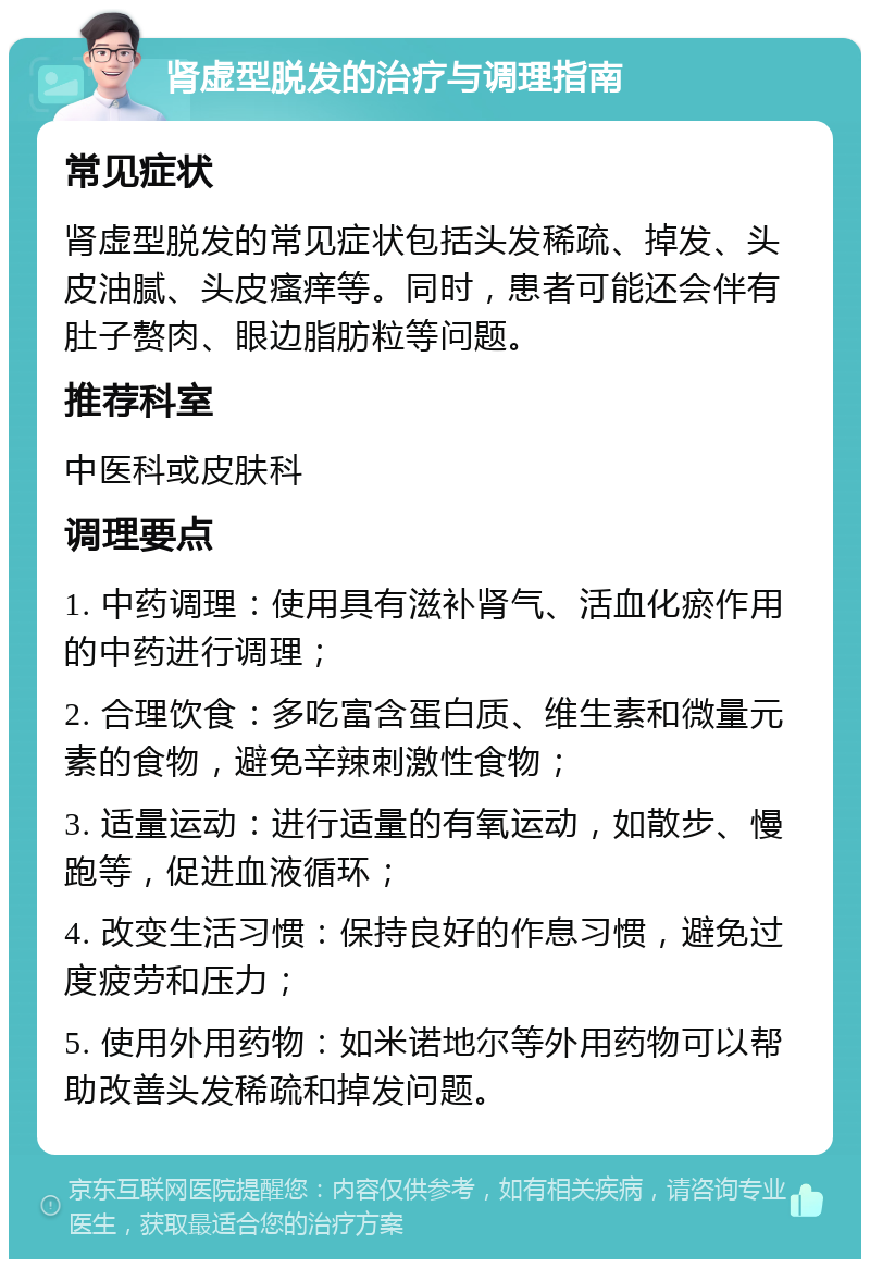 肾虚型脱发的治疗与调理指南 常见症状 肾虚型脱发的常见症状包括头发稀疏、掉发、头皮油腻、头皮瘙痒等。同时，患者可能还会伴有肚子赘肉、眼边脂肪粒等问题。 推荐科室 中医科或皮肤科 调理要点 1. 中药调理：使用具有滋补肾气、活血化瘀作用的中药进行调理； 2. 合理饮食：多吃富含蛋白质、维生素和微量元素的食物，避免辛辣刺激性食物； 3. 适量运动：进行适量的有氧运动，如散步、慢跑等，促进血液循环； 4. 改变生活习惯：保持良好的作息习惯，避免过度疲劳和压力； 5. 使用外用药物：如米诺地尔等外用药物可以帮助改善头发稀疏和掉发问题。