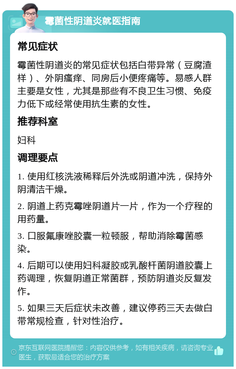 霉菌性阴道炎就医指南 常见症状 霉菌性阴道炎的常见症状包括白带异常（豆腐渣样）、外阴瘙痒、同房后小便疼痛等。易感人群主要是女性，尤其是那些有不良卫生习惯、免疫力低下或经常使用抗生素的女性。 推荐科室 妇科 调理要点 1. 使用红核洗液稀释后外洗或阴道冲洗，保持外阴清洁干燥。 2. 阴道上药克霉唑阴道片一片，作为一个疗程的用药量。 3. 口服氟康唑胶囊一粒顿服，帮助消除霉菌感染。 4. 后期可以使用妇科凝胶或乳酸杆菌阴道胶囊上药调理，恢复阴道正常菌群，预防阴道炎反复发作。 5. 如果三天后症状未改善，建议停药三天去做白带常规检查，针对性治疗。