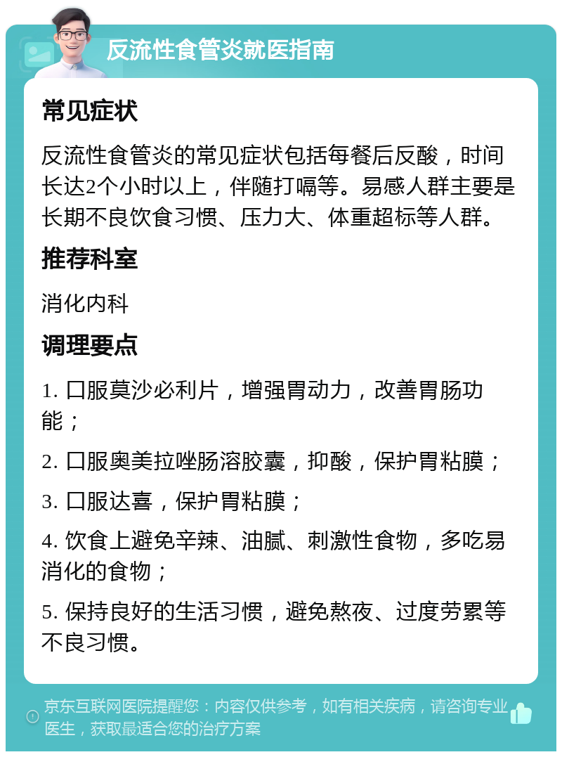 反流性食管炎就医指南 常见症状 反流性食管炎的常见症状包括每餐后反酸，时间长达2个小时以上，伴随打嗝等。易感人群主要是长期不良饮食习惯、压力大、体重超标等人群。 推荐科室 消化内科 调理要点 1. 口服莫沙必利片，增强胃动力，改善胃肠功能； 2. 口服奥美拉唑肠溶胶囊，抑酸，保护胃粘膜； 3. 口服达喜，保护胃粘膜； 4. 饮食上避免辛辣、油腻、刺激性食物，多吃易消化的食物； 5. 保持良好的生活习惯，避免熬夜、过度劳累等不良习惯。