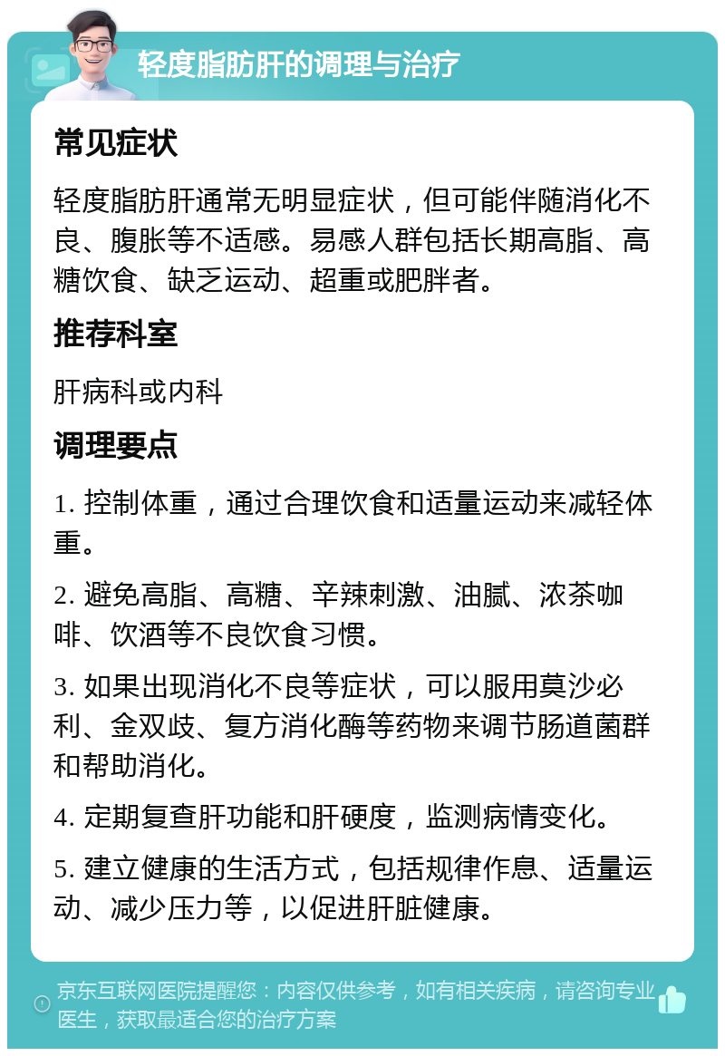 轻度脂肪肝的调理与治疗 常见症状 轻度脂肪肝通常无明显症状，但可能伴随消化不良、腹胀等不适感。易感人群包括长期高脂、高糖饮食、缺乏运动、超重或肥胖者。 推荐科室 肝病科或内科 调理要点 1. 控制体重，通过合理饮食和适量运动来减轻体重。 2. 避免高脂、高糖、辛辣刺激、油腻、浓茶咖啡、饮酒等不良饮食习惯。 3. 如果出现消化不良等症状，可以服用莫沙必利、金双歧、复方消化酶等药物来调节肠道菌群和帮助消化。 4. 定期复查肝功能和肝硬度，监测病情变化。 5. 建立健康的生活方式，包括规律作息、适量运动、减少压力等，以促进肝脏健康。