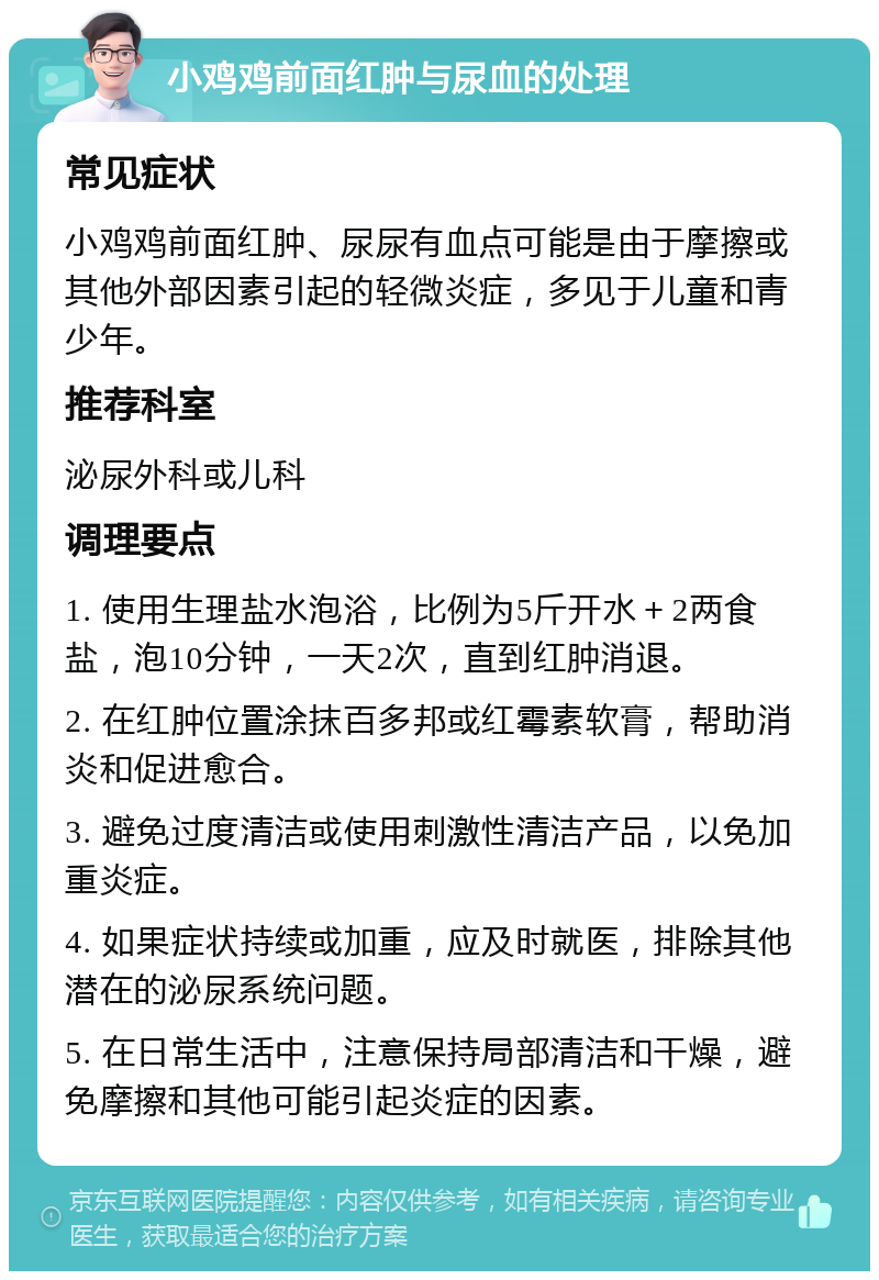 小鸡鸡前面红肿与尿血的处理 常见症状 小鸡鸡前面红肿、尿尿有血点可能是由于摩擦或其他外部因素引起的轻微炎症，多见于儿童和青少年。 推荐科室 泌尿外科或儿科 调理要点 1. 使用生理盐水泡浴，比例为5斤开水＋2两食盐，泡10分钟，一天2次，直到红肿消退。 2. 在红肿位置涂抹百多邦或红霉素软膏，帮助消炎和促进愈合。 3. 避免过度清洁或使用刺激性清洁产品，以免加重炎症。 4. 如果症状持续或加重，应及时就医，排除其他潜在的泌尿系统问题。 5. 在日常生活中，注意保持局部清洁和干燥，避免摩擦和其他可能引起炎症的因素。