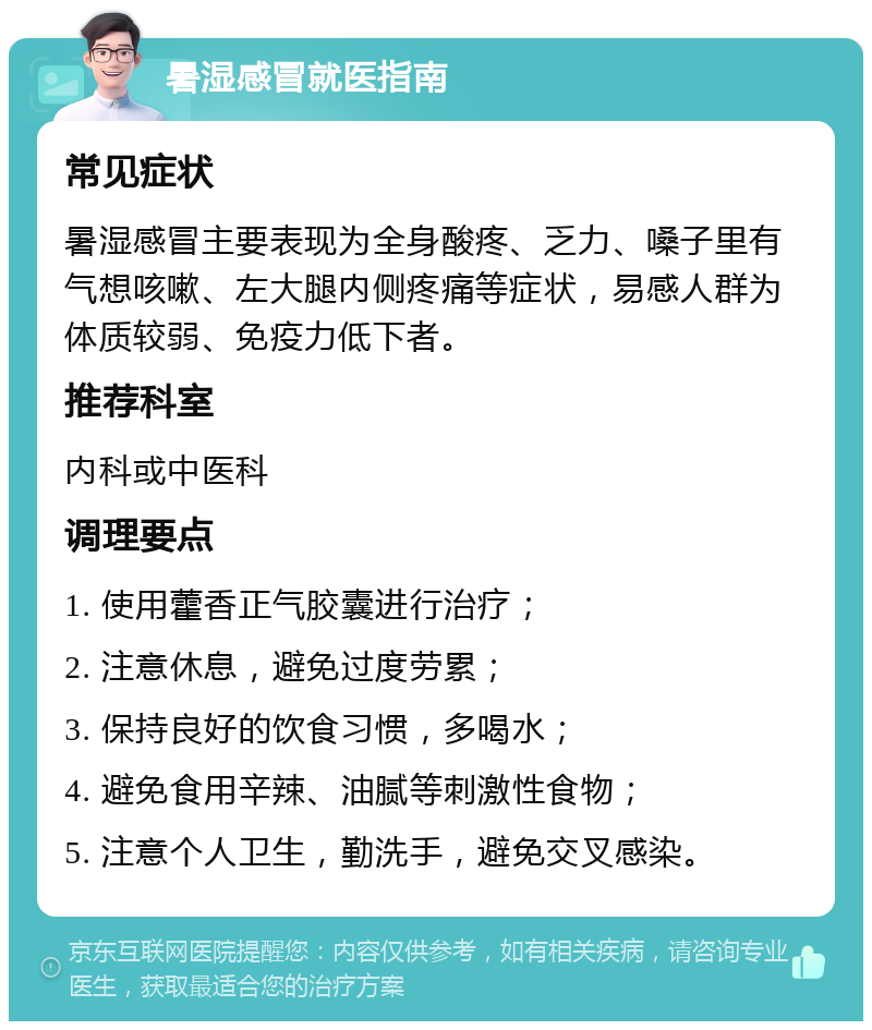 暑湿感冒就医指南 常见症状 暑湿感冒主要表现为全身酸疼、乏力、嗓子里有气想咳嗽、左大腿内侧疼痛等症状，易感人群为体质较弱、免疫力低下者。 推荐科室 内科或中医科 调理要点 1. 使用藿香正气胶囊进行治疗； 2. 注意休息，避免过度劳累； 3. 保持良好的饮食习惯，多喝水； 4. 避免食用辛辣、油腻等刺激性食物； 5. 注意个人卫生，勤洗手，避免交叉感染。