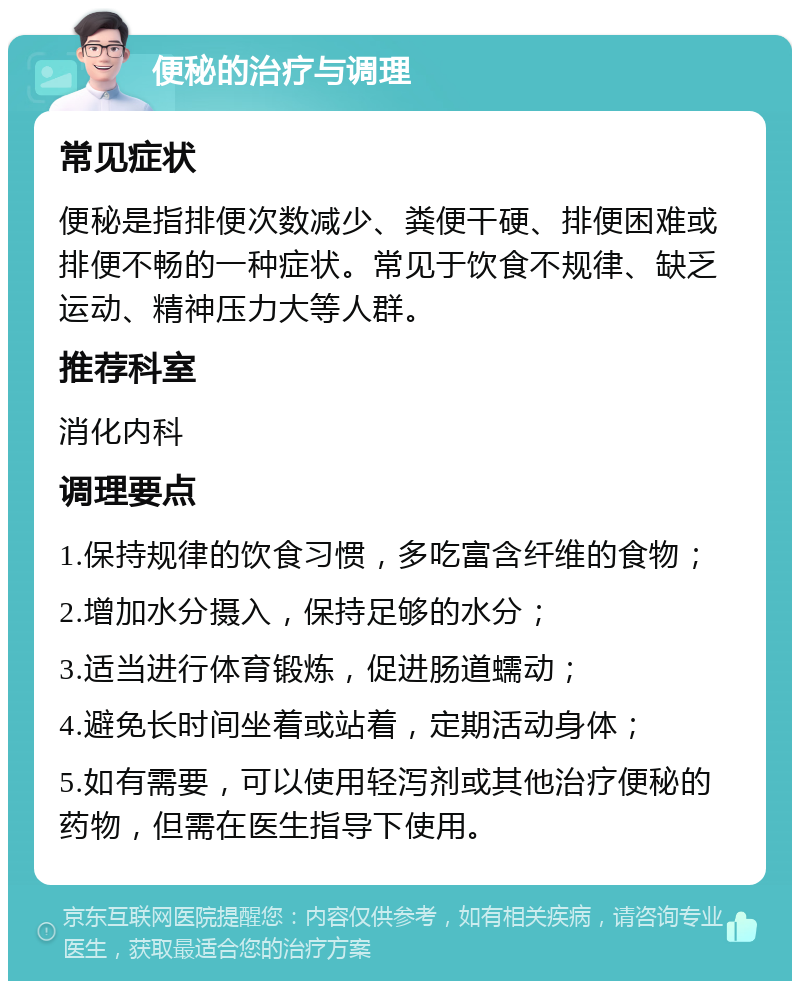 便秘的治疗与调理 常见症状 便秘是指排便次数减少、粪便干硬、排便困难或排便不畅的一种症状。常见于饮食不规律、缺乏运动、精神压力大等人群。 推荐科室 消化内科 调理要点 1.保持规律的饮食习惯，多吃富含纤维的食物； 2.增加水分摄入，保持足够的水分； 3.适当进行体育锻炼，促进肠道蠕动； 4.避免长时间坐着或站着，定期活动身体； 5.如有需要，可以使用轻泻剂或其他治疗便秘的药物，但需在医生指导下使用。