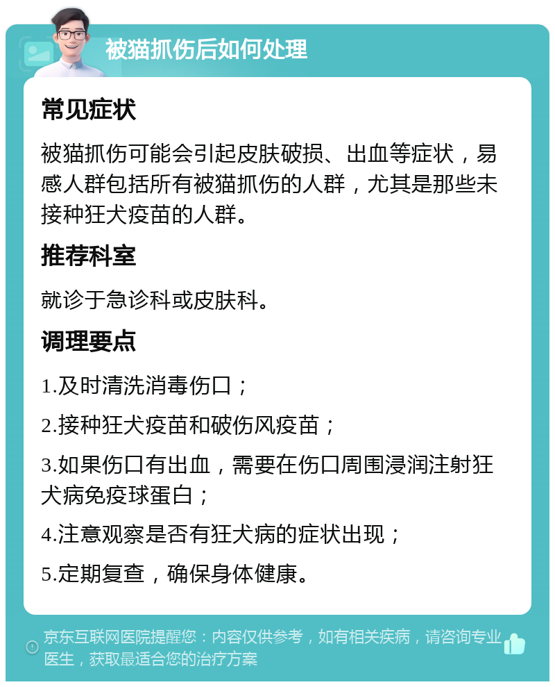 被猫抓伤后如何处理 常见症状 被猫抓伤可能会引起皮肤破损、出血等症状，易感人群包括所有被猫抓伤的人群，尤其是那些未接种狂犬疫苗的人群。 推荐科室 就诊于急诊科或皮肤科。 调理要点 1.及时清洗消毒伤口； 2.接种狂犬疫苗和破伤风疫苗； 3.如果伤口有出血，需要在伤口周围浸润注射狂犬病免疫球蛋白； 4.注意观察是否有狂犬病的症状出现； 5.定期复查，确保身体健康。