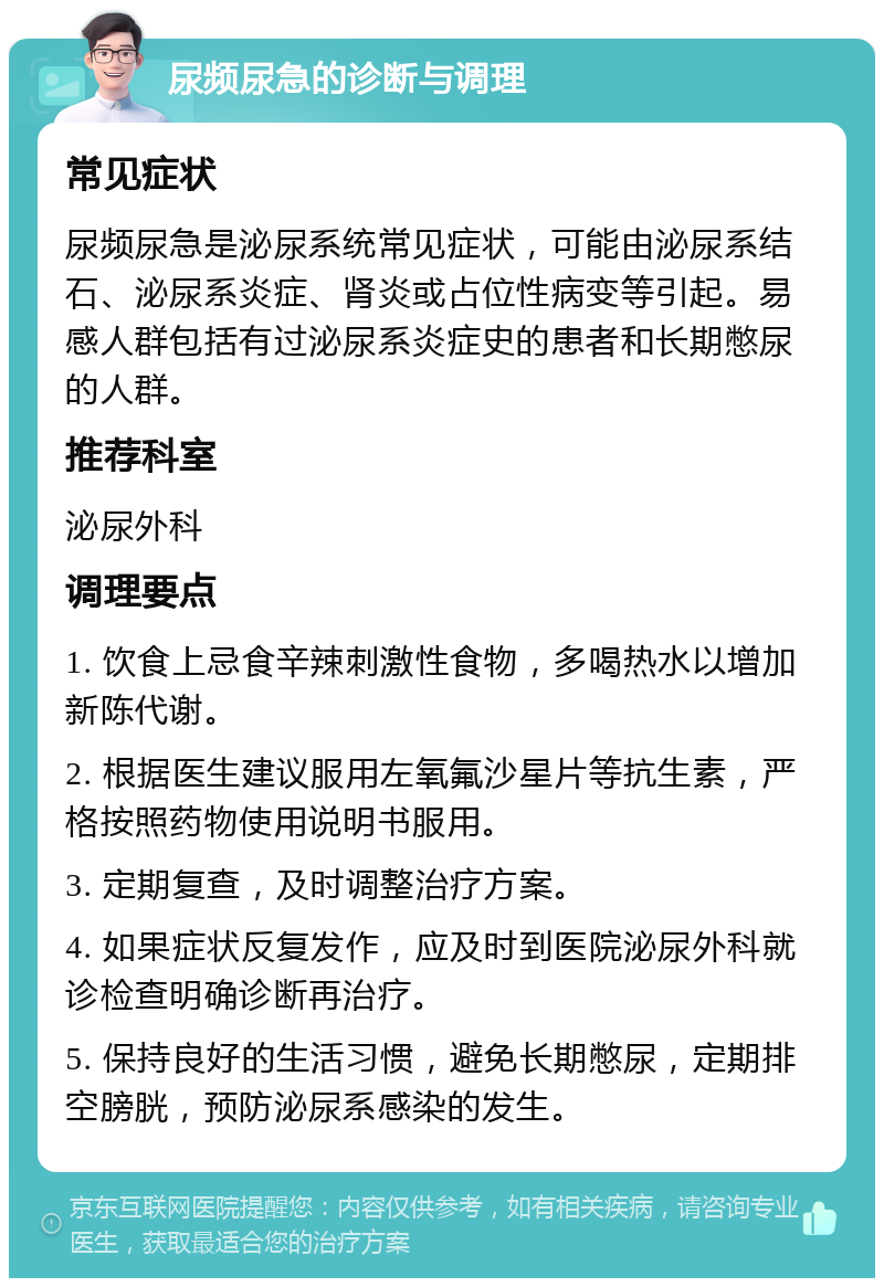 尿频尿急的诊断与调理 常见症状 尿频尿急是泌尿系统常见症状，可能由泌尿系结石、泌尿系炎症、肾炎或占位性病变等引起。易感人群包括有过泌尿系炎症史的患者和长期憋尿的人群。 推荐科室 泌尿外科 调理要点 1. 饮食上忌食辛辣刺激性食物，多喝热水以增加新陈代谢。 2. 根据医生建议服用左氧氟沙星片等抗生素，严格按照药物使用说明书服用。 3. 定期复查，及时调整治疗方案。 4. 如果症状反复发作，应及时到医院泌尿外科就诊检查明确诊断再治疗。 5. 保持良好的生活习惯，避免长期憋尿，定期排空膀胱，预防泌尿系感染的发生。