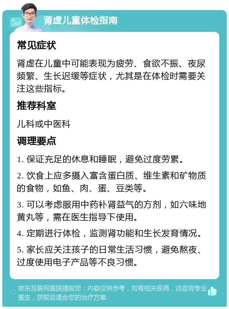 肾虚儿童体检指南 常见症状 肾虚在儿童中可能表现为疲劳、食欲不振、夜尿频繁、生长迟缓等症状，尤其是在体检时需要关注这些指标。 推荐科室 儿科或中医科 调理要点 1. 保证充足的休息和睡眠，避免过度劳累。 2. 饮食上应多摄入富含蛋白质、维生素和矿物质的食物，如鱼、肉、蛋、豆类等。 3. 可以考虑服用中药补肾益气的方剂，如六味地黄丸等，需在医生指导下使用。 4. 定期进行体检，监测肾功能和生长发育情况。 5. 家长应关注孩子的日常生活习惯，避免熬夜、过度使用电子产品等不良习惯。