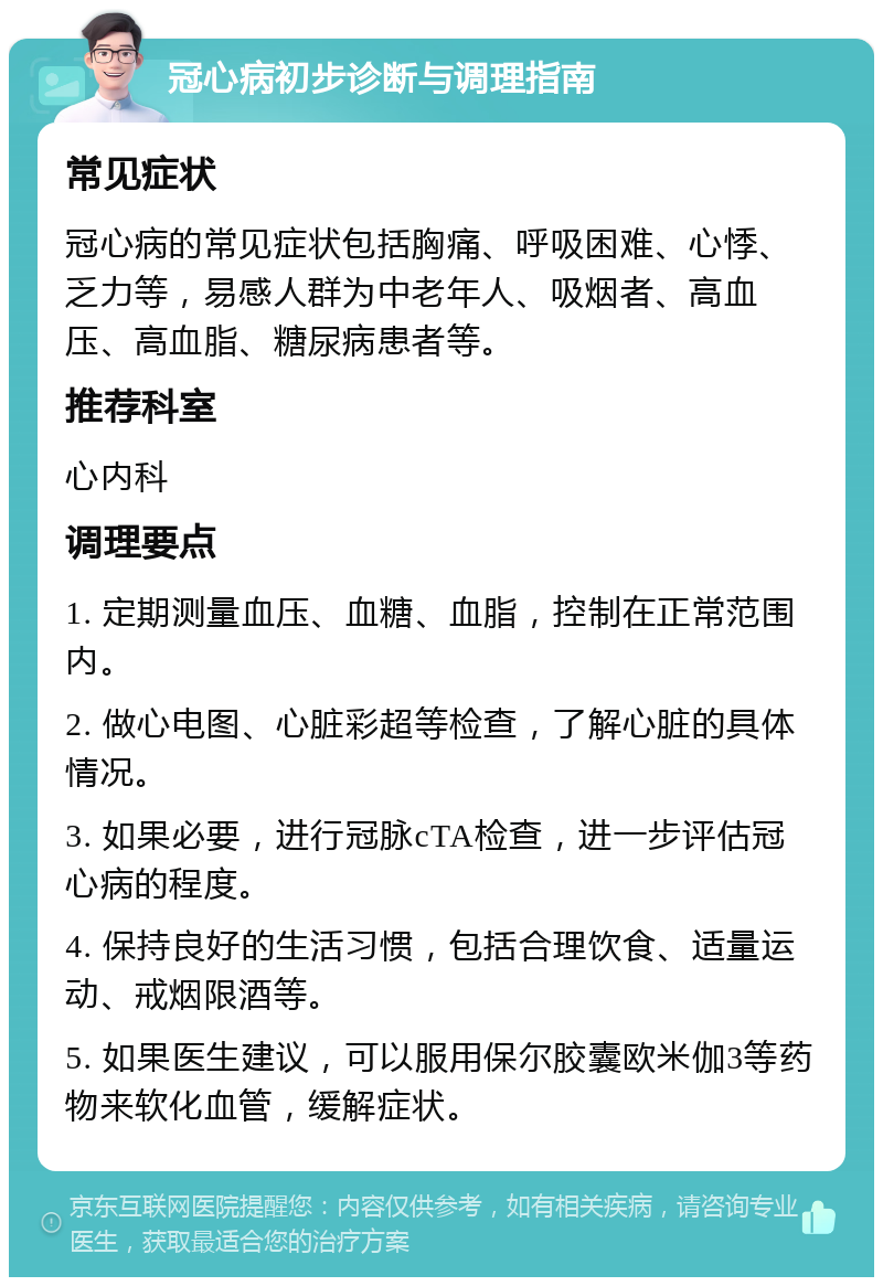 冠心病初步诊断与调理指南 常见症状 冠心病的常见症状包括胸痛、呼吸困难、心悸、乏力等，易感人群为中老年人、吸烟者、高血压、高血脂、糖尿病患者等。 推荐科室 心内科 调理要点 1. 定期测量血压、血糖、血脂，控制在正常范围内。 2. 做心电图、心脏彩超等检查，了解心脏的具体情况。 3. 如果必要，进行冠脉cTA检查，进一步评估冠心病的程度。 4. 保持良好的生活习惯，包括合理饮食、适量运动、戒烟限酒等。 5. 如果医生建议，可以服用保尔胶囊欧米伽3等药物来软化血管，缓解症状。