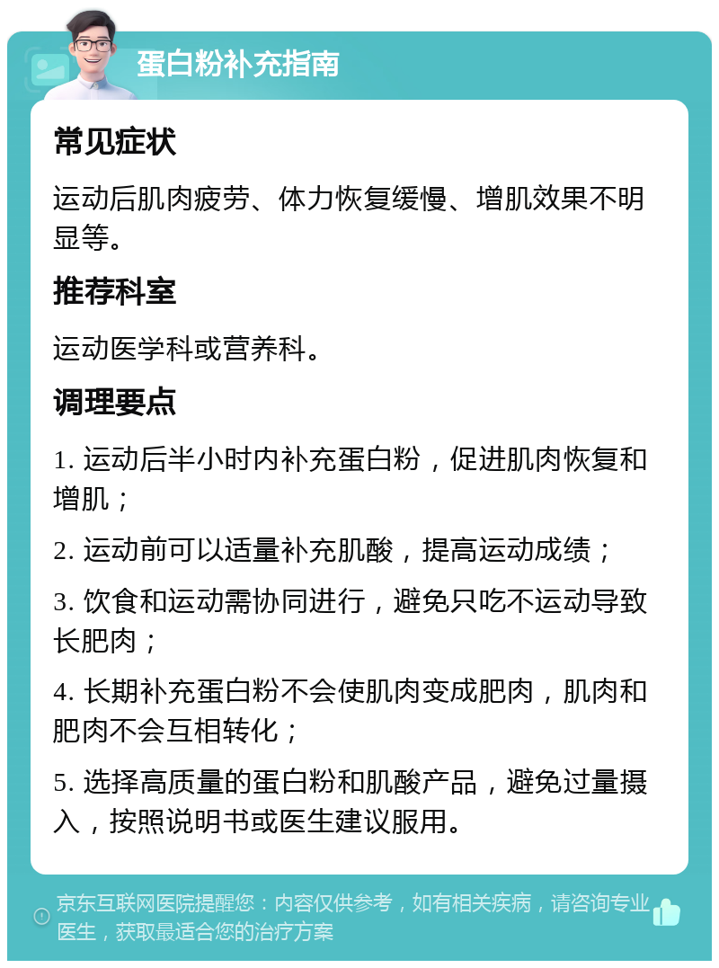 蛋白粉补充指南 常见症状 运动后肌肉疲劳、体力恢复缓慢、增肌效果不明显等。 推荐科室 运动医学科或营养科。 调理要点 1. 运动后半小时内补充蛋白粉，促进肌肉恢复和增肌； 2. 运动前可以适量补充肌酸，提高运动成绩； 3. 饮食和运动需协同进行，避免只吃不运动导致长肥肉； 4. 长期补充蛋白粉不会使肌肉变成肥肉，肌肉和肥肉不会互相转化； 5. 选择高质量的蛋白粉和肌酸产品，避免过量摄入，按照说明书或医生建议服用。