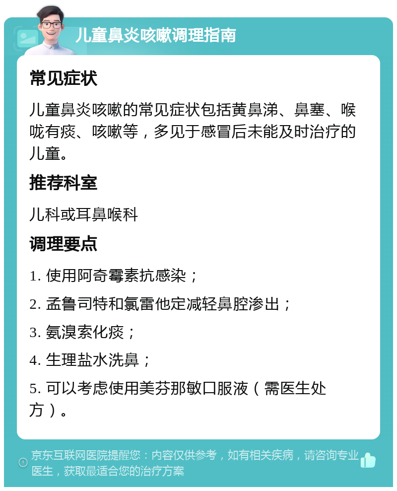 儿童鼻炎咳嗽调理指南 常见症状 儿童鼻炎咳嗽的常见症状包括黄鼻涕、鼻塞、喉咙有痰、咳嗽等，多见于感冒后未能及时治疗的儿童。 推荐科室 儿科或耳鼻喉科 调理要点 1. 使用阿奇霉素抗感染； 2. 孟鲁司特和氯雷他定减轻鼻腔渗出； 3. 氨溴索化痰； 4. 生理盐水洗鼻； 5. 可以考虑使用美芬那敏口服液（需医生处方）。