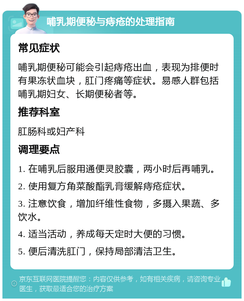 哺乳期便秘与痔疮的处理指南 常见症状 哺乳期便秘可能会引起痔疮出血，表现为排便时有果冻状血块，肛门疼痛等症状。易感人群包括哺乳期妇女、长期便秘者等。 推荐科室 肛肠科或妇产科 调理要点 1. 在哺乳后服用通便灵胶囊，两小时后再哺乳。 2. 使用复方角菜酸酯乳膏缓解痔疮症状。 3. 注意饮食，增加纤维性食物，多摄入果蔬、多饮水。 4. 适当活动，养成每天定时大便的习惯。 5. 便后清洗肛门，保持局部清洁卫生。