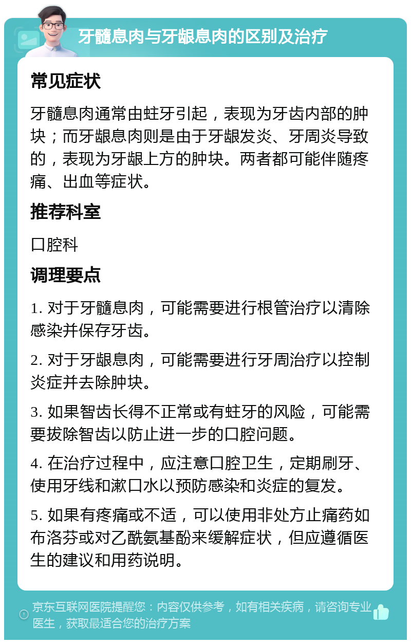 牙髓息肉与牙龈息肉的区别及治疗 常见症状 牙髓息肉通常由蛀牙引起，表现为牙齿内部的肿块；而牙龈息肉则是由于牙龈发炎、牙周炎导致的，表现为牙龈上方的肿块。两者都可能伴随疼痛、出血等症状。 推荐科室 口腔科 调理要点 1. 对于牙髓息肉，可能需要进行根管治疗以清除感染并保存牙齿。 2. 对于牙龈息肉，可能需要进行牙周治疗以控制炎症并去除肿块。 3. 如果智齿长得不正常或有蛀牙的风险，可能需要拔除智齿以防止进一步的口腔问题。 4. 在治疗过程中，应注意口腔卫生，定期刷牙、使用牙线和漱口水以预防感染和炎症的复发。 5. 如果有疼痛或不适，可以使用非处方止痛药如布洛芬或对乙酰氨基酚来缓解症状，但应遵循医生的建议和用药说明。