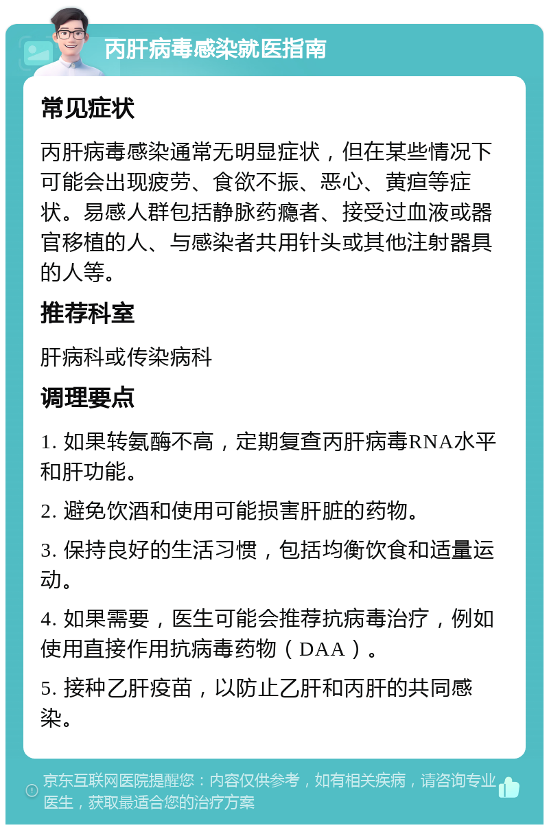 丙肝病毒感染就医指南 常见症状 丙肝病毒感染通常无明显症状，但在某些情况下可能会出现疲劳、食欲不振、恶心、黄疸等症状。易感人群包括静脉药瘾者、接受过血液或器官移植的人、与感染者共用针头或其他注射器具的人等。 推荐科室 肝病科或传染病科 调理要点 1. 如果转氨酶不高，定期复查丙肝病毒RNA水平和肝功能。 2. 避免饮酒和使用可能损害肝脏的药物。 3. 保持良好的生活习惯，包括均衡饮食和适量运动。 4. 如果需要，医生可能会推荐抗病毒治疗，例如使用直接作用抗病毒药物（DAA）。 5. 接种乙肝疫苗，以防止乙肝和丙肝的共同感染。