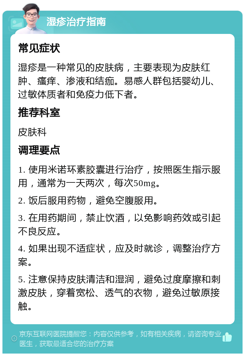 湿疹治疗指南 常见症状 湿疹是一种常见的皮肤病，主要表现为皮肤红肿、瘙痒、渗液和结痂。易感人群包括婴幼儿、过敏体质者和免疫力低下者。 推荐科室 皮肤科 调理要点 1. 使用米诺环素胶囊进行治疗，按照医生指示服用，通常为一天两次，每次50mg。 2. 饭后服用药物，避免空腹服用。 3. 在用药期间，禁止饮酒，以免影响药效或引起不良反应。 4. 如果出现不适症状，应及时就诊，调整治疗方案。 5. 注意保持皮肤清洁和湿润，避免过度摩擦和刺激皮肤，穿着宽松、透气的衣物，避免过敏原接触。