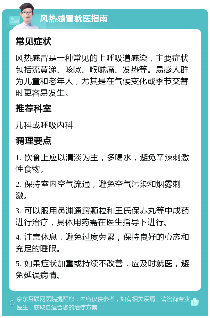 风热感冒就医指南 常见症状 风热感冒是一种常见的上呼吸道感染，主要症状包括流黄涕、咳嗽、喉咙痛、发热等。易感人群为儿童和老年人，尤其是在气候变化或季节交替时更容易发生。 推荐科室 儿科或呼吸内科 调理要点 1. 饮食上应以清淡为主，多喝水，避免辛辣刺激性食物。 2. 保持室内空气流通，避免空气污染和烟雾刺激。 3. 可以服用鼻渊通窍颗粒和王氏保赤丸等中成药进行治疗，具体用药需在医生指导下进行。 4. 注意休息，避免过度劳累，保持良好的心态和充足的睡眠。 5. 如果症状加重或持续不改善，应及时就医，避免延误病情。