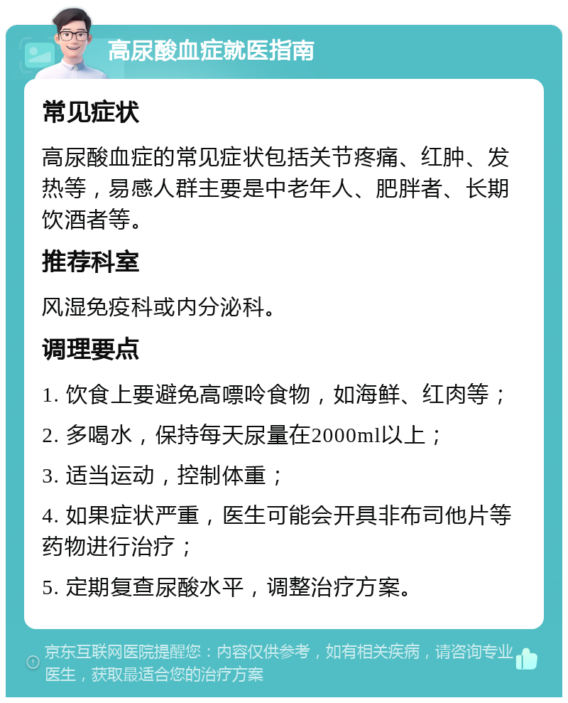 高尿酸血症就医指南 常见症状 高尿酸血症的常见症状包括关节疼痛、红肿、发热等，易感人群主要是中老年人、肥胖者、长期饮酒者等。 推荐科室 风湿免疫科或内分泌科。 调理要点 1. 饮食上要避免高嘌呤食物，如海鲜、红肉等； 2. 多喝水，保持每天尿量在2000ml以上； 3. 适当运动，控制体重； 4. 如果症状严重，医生可能会开具非布司他片等药物进行治疗； 5. 定期复查尿酸水平，调整治疗方案。