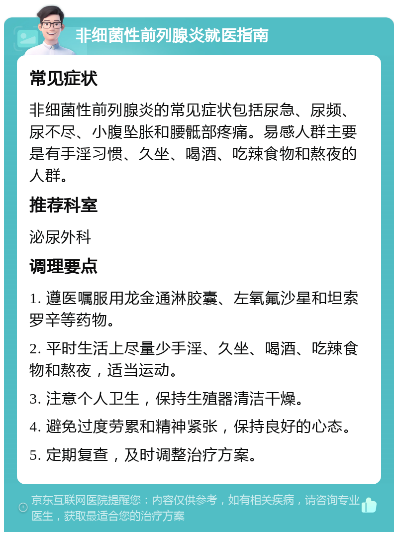 非细菌性前列腺炎就医指南 常见症状 非细菌性前列腺炎的常见症状包括尿急、尿频、尿不尽、小腹坠胀和腰骶部疼痛。易感人群主要是有手淫习惯、久坐、喝酒、吃辣食物和熬夜的人群。 推荐科室 泌尿外科 调理要点 1. 遵医嘱服用龙金通淋胶囊、左氧氟沙星和坦索罗辛等药物。 2. 平时生活上尽量少手淫、久坐、喝酒、吃辣食物和熬夜，适当运动。 3. 注意个人卫生，保持生殖器清洁干燥。 4. 避免过度劳累和精神紧张，保持良好的心态。 5. 定期复查，及时调整治疗方案。