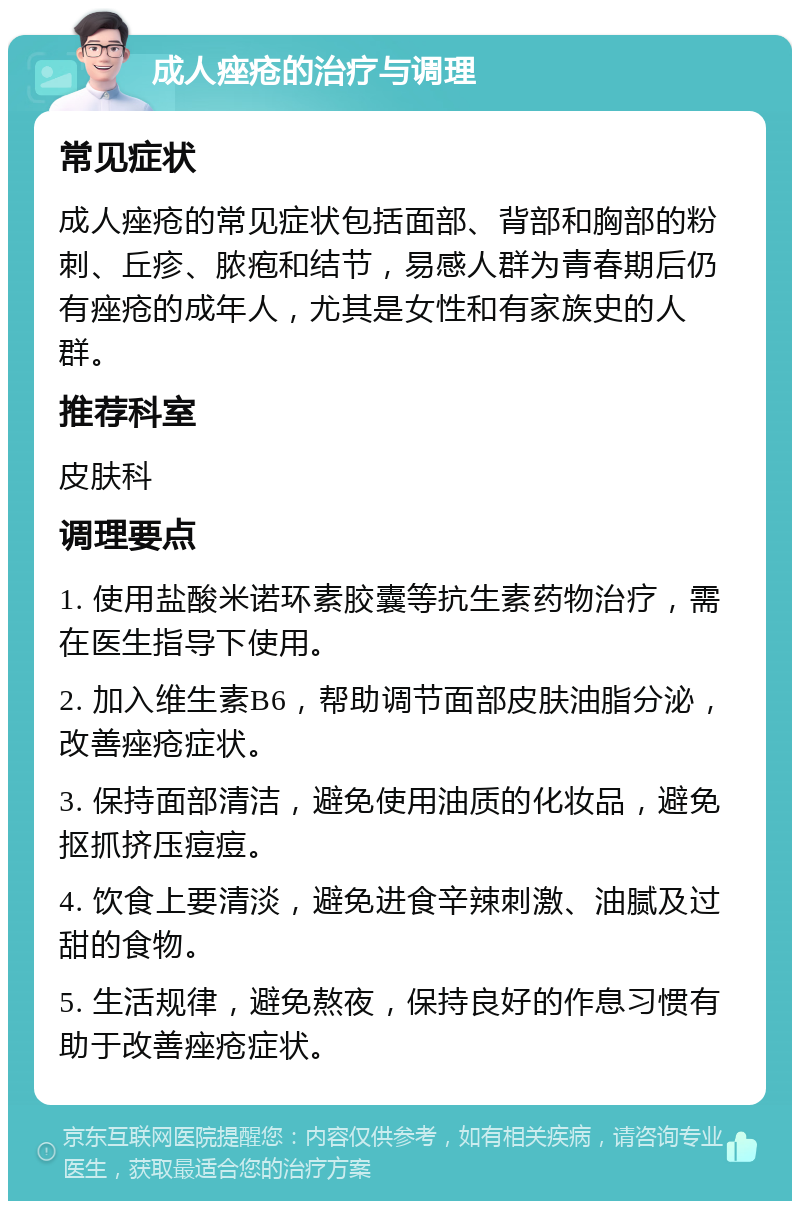 成人痤疮的治疗与调理 常见症状 成人痤疮的常见症状包括面部、背部和胸部的粉刺、丘疹、脓疱和结节，易感人群为青春期后仍有痤疮的成年人，尤其是女性和有家族史的人群。 推荐科室 皮肤科 调理要点 1. 使用盐酸米诺环素胶囊等抗生素药物治疗，需在医生指导下使用。 2. 加入维生素B6，帮助调节面部皮肤油脂分泌，改善痤疮症状。 3. 保持面部清洁，避免使用油质的化妆品，避免抠抓挤压痘痘。 4. 饮食上要清淡，避免进食辛辣刺激、油腻及过甜的食物。 5. 生活规律，避免熬夜，保持良好的作息习惯有助于改善痤疮症状。