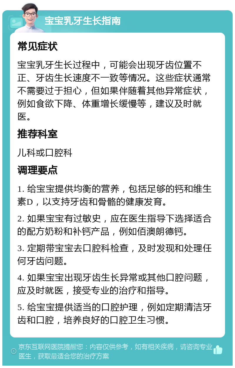 宝宝乳牙生长指南 常见症状 宝宝乳牙生长过程中，可能会出现牙齿位置不正、牙齿生长速度不一致等情况。这些症状通常不需要过于担心，但如果伴随着其他异常症状，例如食欲下降、体重增长缓慢等，建议及时就医。 推荐科室 儿科或口腔科 调理要点 1. 给宝宝提供均衡的营养，包括足够的钙和维生素D，以支持牙齿和骨骼的健康发育。 2. 如果宝宝有过敏史，应在医生指导下选择适合的配方奶粉和补钙产品，例如佰澳朗德钙。 3. 定期带宝宝去口腔科检查，及时发现和处理任何牙齿问题。 4. 如果宝宝出现牙齿生长异常或其他口腔问题，应及时就医，接受专业的治疗和指导。 5. 给宝宝提供适当的口腔护理，例如定期清洁牙齿和口腔，培养良好的口腔卫生习惯。