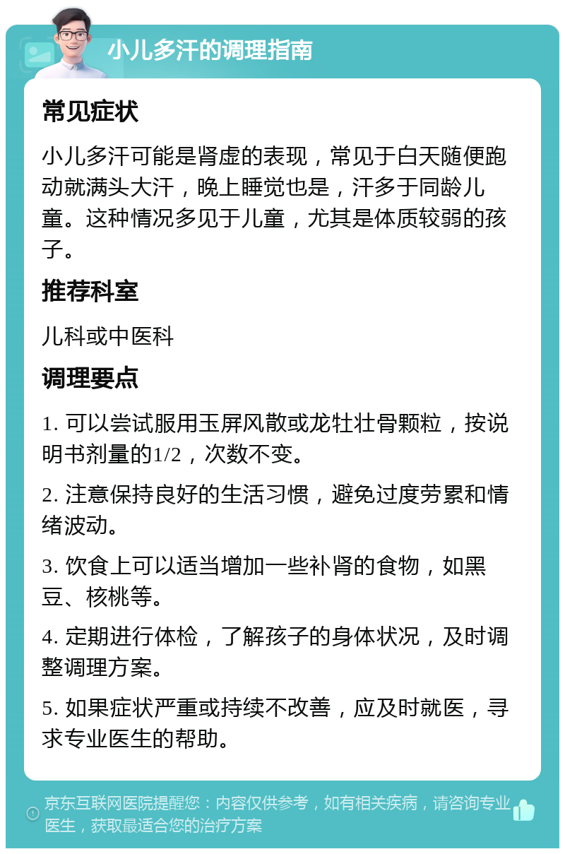 小儿多汗的调理指南 常见症状 小儿多汗可能是肾虚的表现，常见于白天随便跑动就满头大汗，晚上睡觉也是，汗多于同龄儿童。这种情况多见于儿童，尤其是体质较弱的孩子。 推荐科室 儿科或中医科 调理要点 1. 可以尝试服用玉屏风散或龙牡壮骨颗粒，按说明书剂量的1/2，次数不变。 2. 注意保持良好的生活习惯，避免过度劳累和情绪波动。 3. 饮食上可以适当增加一些补肾的食物，如黑豆、核桃等。 4. 定期进行体检，了解孩子的身体状况，及时调整调理方案。 5. 如果症状严重或持续不改善，应及时就医，寻求专业医生的帮助。