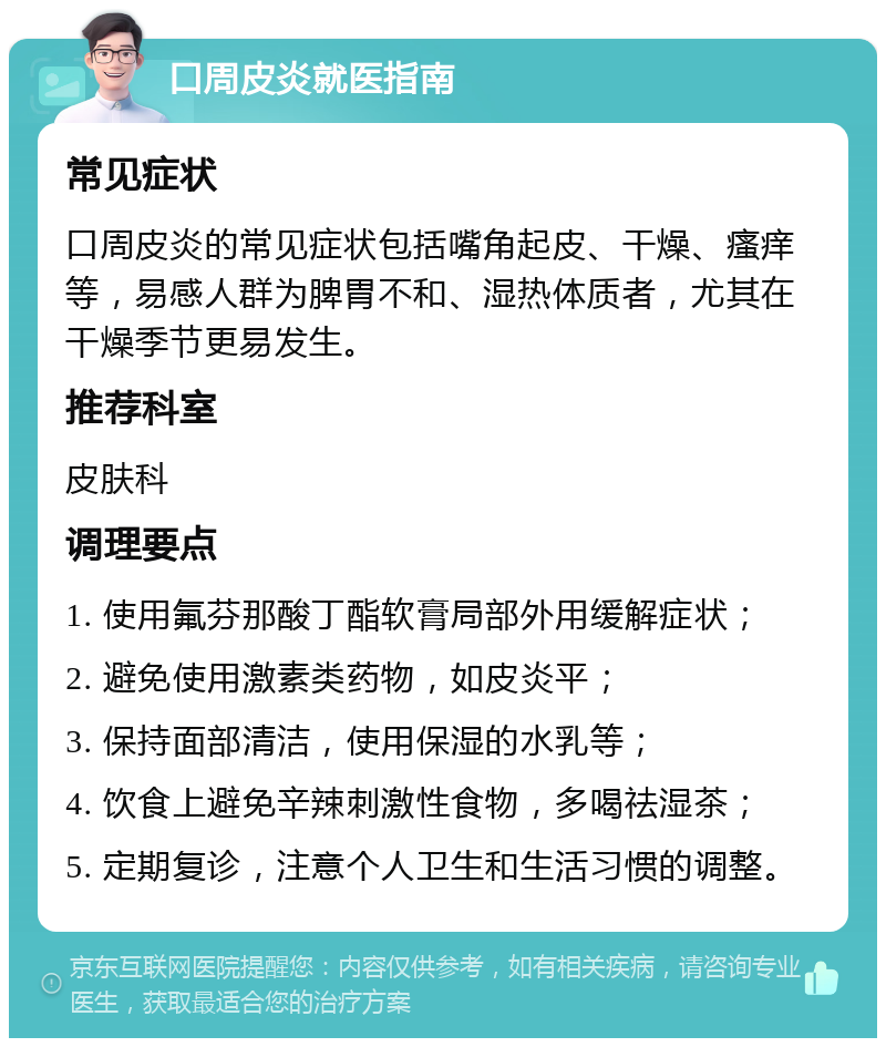 口周皮炎就医指南 常见症状 口周皮炎的常见症状包括嘴角起皮、干燥、瘙痒等，易感人群为脾胃不和、湿热体质者，尤其在干燥季节更易发生。 推荐科室 皮肤科 调理要点 1. 使用氟芬那酸丁酯软膏局部外用缓解症状； 2. 避免使用激素类药物，如皮炎平； 3. 保持面部清洁，使用保湿的水乳等； 4. 饮食上避免辛辣刺激性食物，多喝祛湿茶； 5. 定期复诊，注意个人卫生和生活习惯的调整。