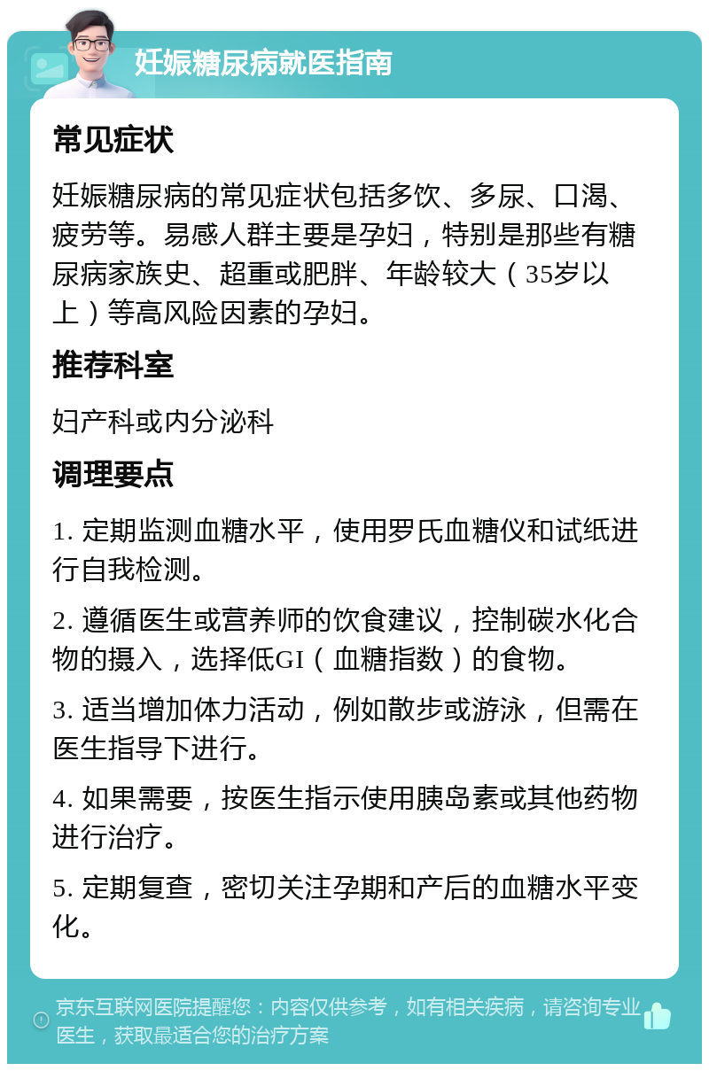 妊娠糖尿病就医指南 常见症状 妊娠糖尿病的常见症状包括多饮、多尿、口渴、疲劳等。易感人群主要是孕妇，特别是那些有糖尿病家族史、超重或肥胖、年龄较大（35岁以上）等高风险因素的孕妇。 推荐科室 妇产科或内分泌科 调理要点 1. 定期监测血糖水平，使用罗氏血糖仪和试纸进行自我检测。 2. 遵循医生或营养师的饮食建议，控制碳水化合物的摄入，选择低GI（血糖指数）的食物。 3. 适当增加体力活动，例如散步或游泳，但需在医生指导下进行。 4. 如果需要，按医生指示使用胰岛素或其他药物进行治疗。 5. 定期复查，密切关注孕期和产后的血糖水平变化。