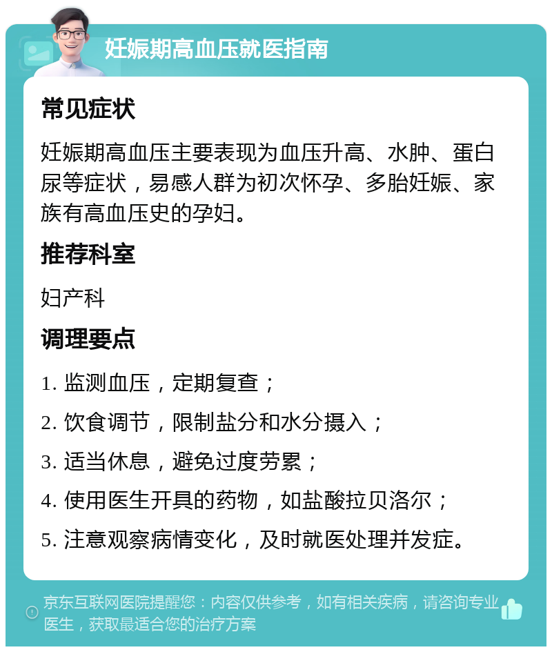 妊娠期高血压就医指南 常见症状 妊娠期高血压主要表现为血压升高、水肿、蛋白尿等症状，易感人群为初次怀孕、多胎妊娠、家族有高血压史的孕妇。 推荐科室 妇产科 调理要点 1. 监测血压，定期复查； 2. 饮食调节，限制盐分和水分摄入； 3. 适当休息，避免过度劳累； 4. 使用医生开具的药物，如盐酸拉贝洛尔； 5. 注意观察病情变化，及时就医处理并发症。