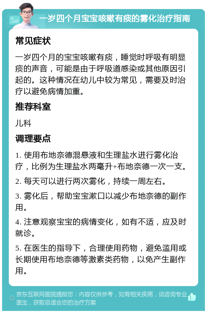 一岁四个月宝宝咳嗽有痰的雾化治疗指南 常见症状 一岁四个月的宝宝咳嗽有痰，睡觉时呼吸有明显痰的声音，可能是由于呼吸道感染或其他原因引起的。这种情况在幼儿中较为常见，需要及时治疗以避免病情加重。 推荐科室 儿科 调理要点 1. 使用布地奈德混悬液和生理盐水进行雾化治疗，比例为生理盐水两毫升+布地奈德一次一支。 2. 每天可以进行两次雾化，持续一周左右。 3. 雾化后，帮助宝宝漱口以减少布地奈德的副作用。 4. 注意观察宝宝的病情变化，如有不适，应及时就诊。 5. 在医生的指导下，合理使用药物，避免滥用或长期使用布地奈德等激素类药物，以免产生副作用。