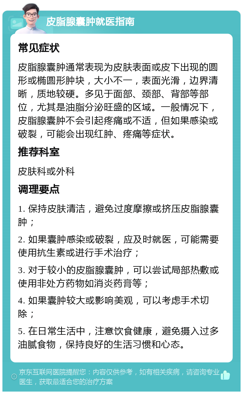 皮脂腺囊肿就医指南 常见症状 皮脂腺囊肿通常表现为皮肤表面或皮下出现的圆形或椭圆形肿块，大小不一，表面光滑，边界清晰，质地较硬。多见于面部、颈部、背部等部位，尤其是油脂分泌旺盛的区域。一般情况下，皮脂腺囊肿不会引起疼痛或不适，但如果感染或破裂，可能会出现红肿、疼痛等症状。 推荐科室 皮肤科或外科 调理要点 1. 保持皮肤清洁，避免过度摩擦或挤压皮脂腺囊肿； 2. 如果囊肿感染或破裂，应及时就医，可能需要使用抗生素或进行手术治疗； 3. 对于较小的皮脂腺囊肿，可以尝试局部热敷或使用非处方药物如消炎药膏等； 4. 如果囊肿较大或影响美观，可以考虑手术切除； 5. 在日常生活中，注意饮食健康，避免摄入过多油腻食物，保持良好的生活习惯和心态。