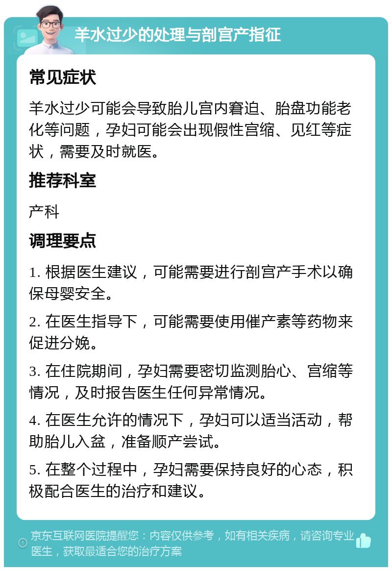 羊水过少的处理与剖宫产指征 常见症状 羊水过少可能会导致胎儿宫内窘迫、胎盘功能老化等问题，孕妇可能会出现假性宫缩、见红等症状，需要及时就医。 推荐科室 产科 调理要点 1. 根据医生建议，可能需要进行剖宫产手术以确保母婴安全。 2. 在医生指导下，可能需要使用催产素等药物来促进分娩。 3. 在住院期间，孕妇需要密切监测胎心、宫缩等情况，及时报告医生任何异常情况。 4. 在医生允许的情况下，孕妇可以适当活动，帮助胎儿入盆，准备顺产尝试。 5. 在整个过程中，孕妇需要保持良好的心态，积极配合医生的治疗和建议。