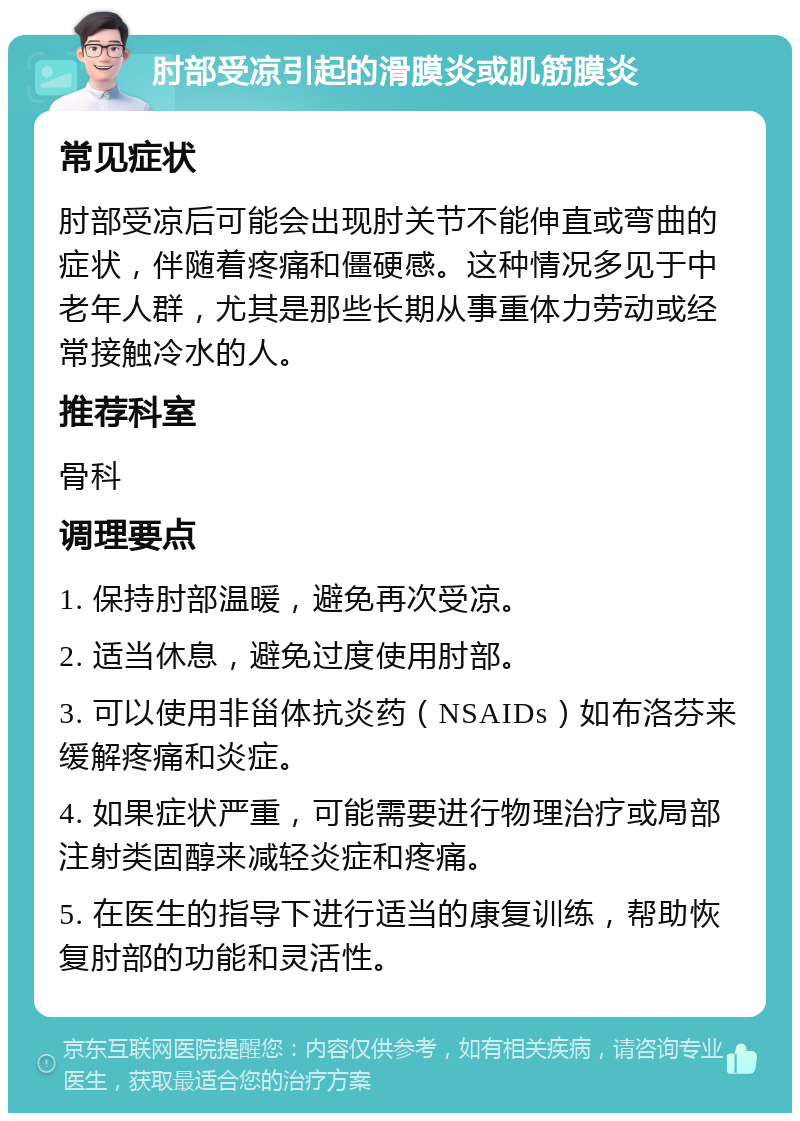 肘部受凉引起的滑膜炎或肌筋膜炎 常见症状 肘部受凉后可能会出现肘关节不能伸直或弯曲的症状，伴随着疼痛和僵硬感。这种情况多见于中老年人群，尤其是那些长期从事重体力劳动或经常接触冷水的人。 推荐科室 骨科 调理要点 1. 保持肘部温暖，避免再次受凉。 2. 适当休息，避免过度使用肘部。 3. 可以使用非甾体抗炎药（NSAIDs）如布洛芬来缓解疼痛和炎症。 4. 如果症状严重，可能需要进行物理治疗或局部注射类固醇来减轻炎症和疼痛。 5. 在医生的指导下进行适当的康复训练，帮助恢复肘部的功能和灵活性。