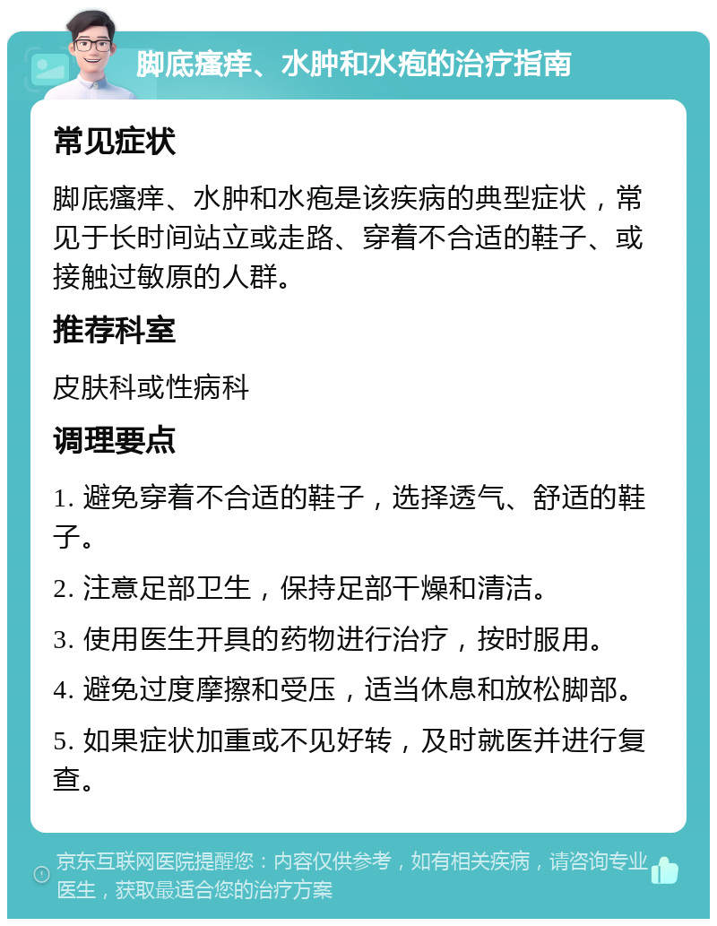 脚底瘙痒、水肿和水疱的治疗指南 常见症状 脚底瘙痒、水肿和水疱是该疾病的典型症状，常见于长时间站立或走路、穿着不合适的鞋子、或接触过敏原的人群。 推荐科室 皮肤科或性病科 调理要点 1. 避免穿着不合适的鞋子，选择透气、舒适的鞋子。 2. 注意足部卫生，保持足部干燥和清洁。 3. 使用医生开具的药物进行治疗，按时服用。 4. 避免过度摩擦和受压，适当休息和放松脚部。 5. 如果症状加重或不见好转，及时就医并进行复查。