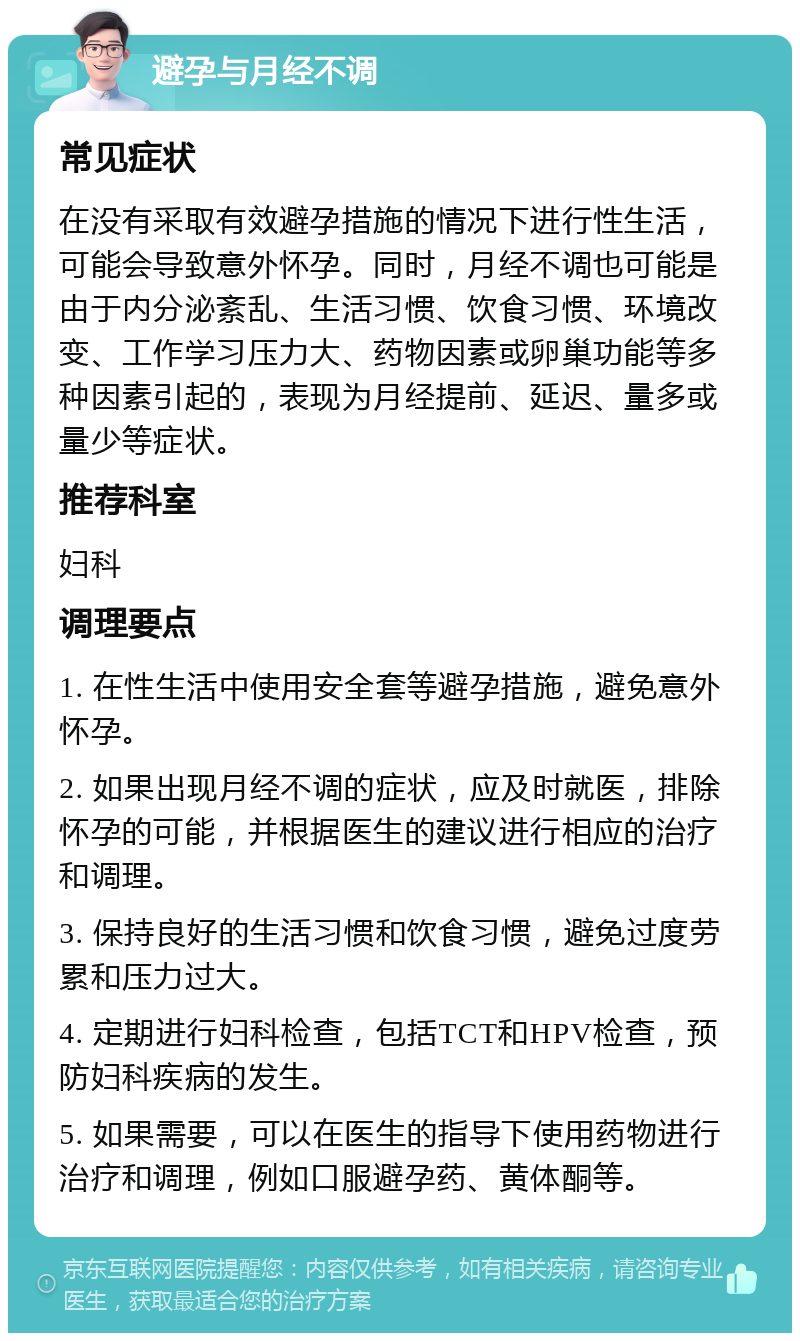 避孕与月经不调 常见症状 在没有采取有效避孕措施的情况下进行性生活，可能会导致意外怀孕。同时，月经不调也可能是由于内分泌紊乱、生活习惯、饮食习惯、环境改变、工作学习压力大、药物因素或卵巢功能等多种因素引起的，表现为月经提前、延迟、量多或量少等症状。 推荐科室 妇科 调理要点 1. 在性生活中使用安全套等避孕措施，避免意外怀孕。 2. 如果出现月经不调的症状，应及时就医，排除怀孕的可能，并根据医生的建议进行相应的治疗和调理。 3. 保持良好的生活习惯和饮食习惯，避免过度劳累和压力过大。 4. 定期进行妇科检查，包括TCT和HPV检查，预防妇科疾病的发生。 5. 如果需要，可以在医生的指导下使用药物进行治疗和调理，例如口服避孕药、黄体酮等。