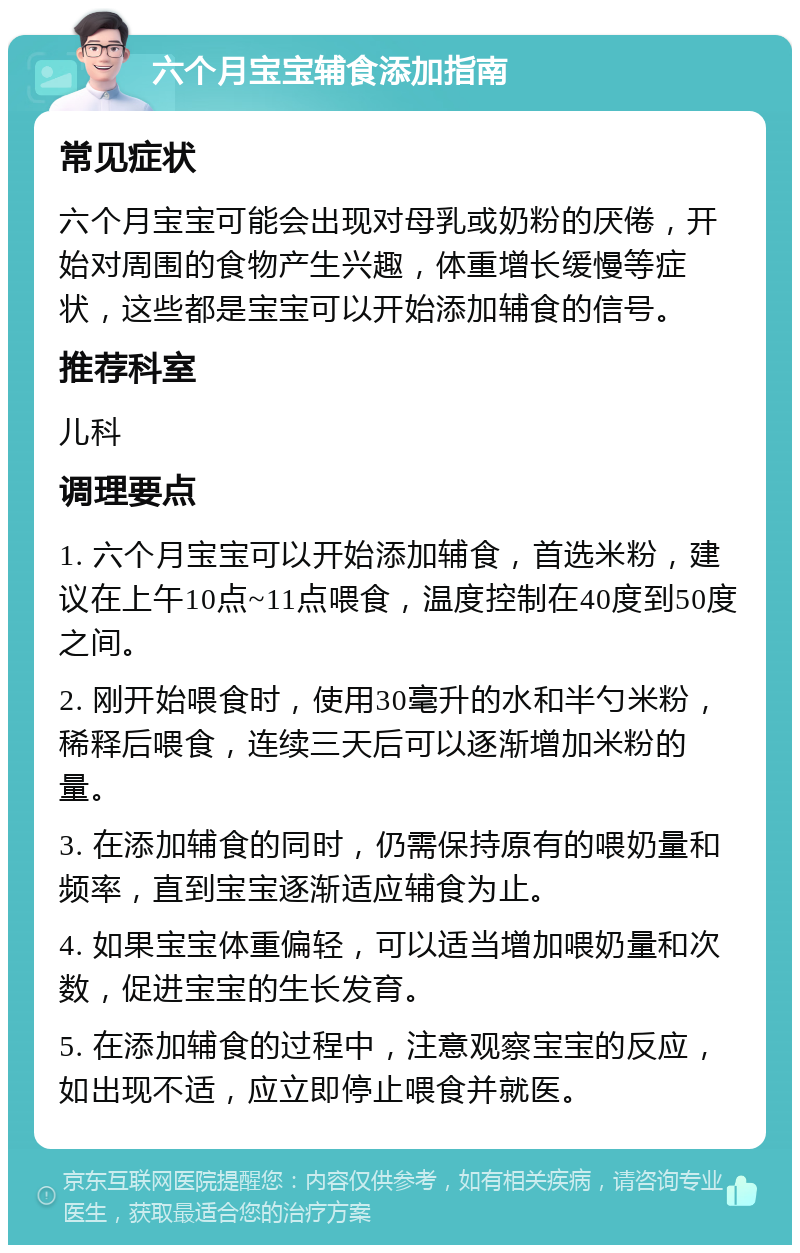 六个月宝宝辅食添加指南 常见症状 六个月宝宝可能会出现对母乳或奶粉的厌倦，开始对周围的食物产生兴趣，体重增长缓慢等症状，这些都是宝宝可以开始添加辅食的信号。 推荐科室 儿科 调理要点 1. 六个月宝宝可以开始添加辅食，首选米粉，建议在上午10点~11点喂食，温度控制在40度到50度之间。 2. 刚开始喂食时，使用30毫升的水和半勺米粉，稀释后喂食，连续三天后可以逐渐增加米粉的量。 3. 在添加辅食的同时，仍需保持原有的喂奶量和频率，直到宝宝逐渐适应辅食为止。 4. 如果宝宝体重偏轻，可以适当增加喂奶量和次数，促进宝宝的生长发育。 5. 在添加辅食的过程中，注意观察宝宝的反应，如出现不适，应立即停止喂食并就医。