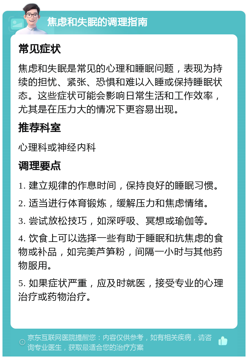 焦虑和失眠的调理指南 常见症状 焦虑和失眠是常见的心理和睡眠问题，表现为持续的担忧、紧张、恐惧和难以入睡或保持睡眠状态。这些症状可能会影响日常生活和工作效率，尤其是在压力大的情况下更容易出现。 推荐科室 心理科或神经内科 调理要点 1. 建立规律的作息时间，保持良好的睡眠习惯。 2. 适当进行体育锻炼，缓解压力和焦虑情绪。 3. 尝试放松技巧，如深呼吸、冥想或瑜伽等。 4. 饮食上可以选择一些有助于睡眠和抗焦虑的食物或补品，如完美芦笋粉，间隔一小时与其他药物服用。 5. 如果症状严重，应及时就医，接受专业的心理治疗或药物治疗。