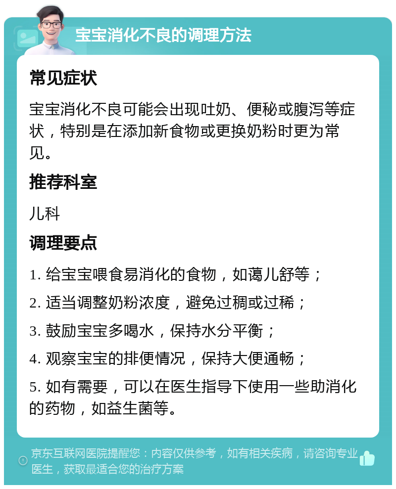 宝宝消化不良的调理方法 常见症状 宝宝消化不良可能会出现吐奶、便秘或腹泻等症状，特别是在添加新食物或更换奶粉时更为常见。 推荐科室 儿科 调理要点 1. 给宝宝喂食易消化的食物，如蔼儿舒等； 2. 适当调整奶粉浓度，避免过稠或过稀； 3. 鼓励宝宝多喝水，保持水分平衡； 4. 观察宝宝的排便情况，保持大便通畅； 5. 如有需要，可以在医生指导下使用一些助消化的药物，如益生菌等。